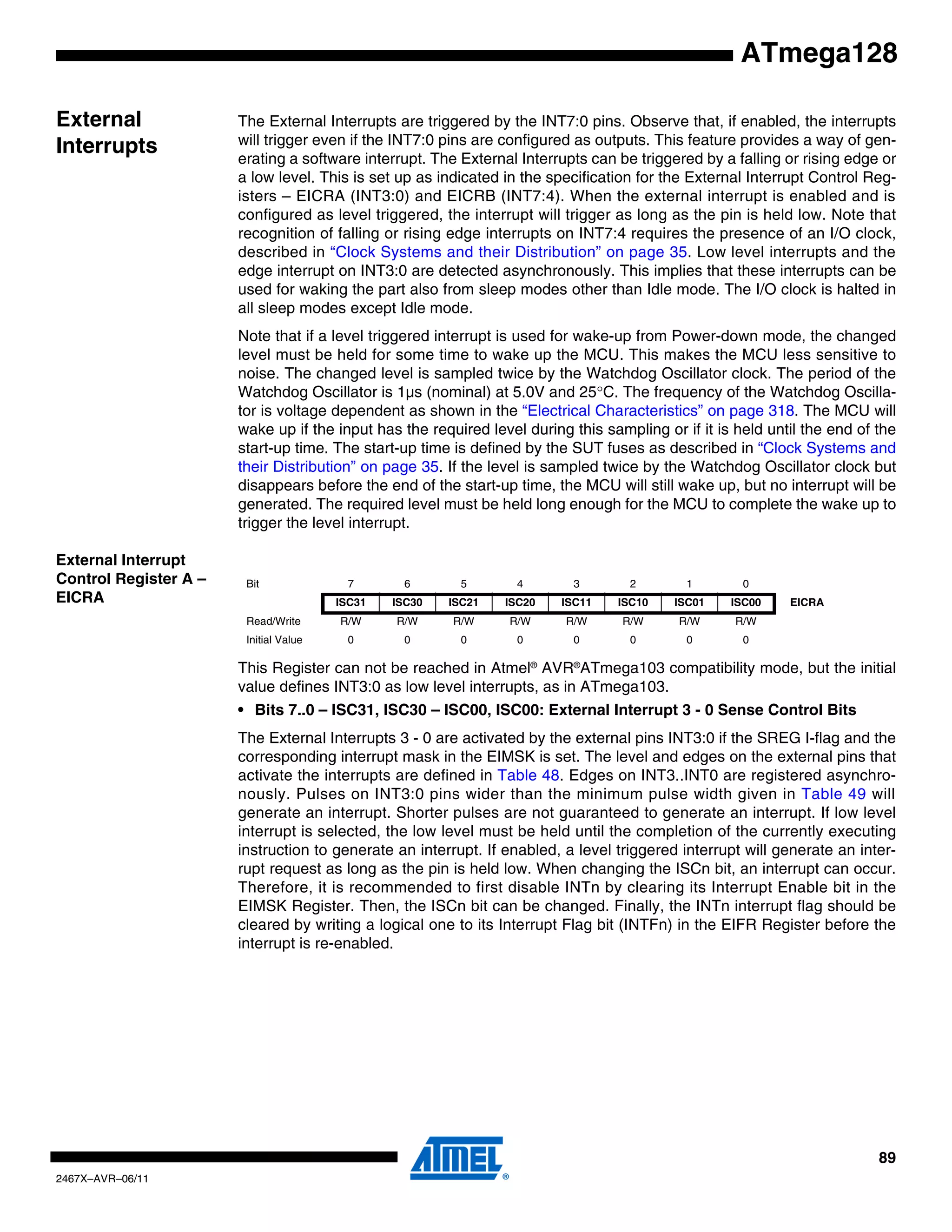 89
2467X–AVR–06/11
ATmega128
External
Interrupts
The External Interrupts are triggered by the INT7:0 pins. Observe that, if enabled, the interrupts
will trigger even if the INT7:0 pins are configured as outputs. This feature provides a way of gen-
erating a software interrupt. The External Interrupts can be triggered by a falling or rising edge or
a low level. This is set up as indicated in the specification for the External Interrupt Control Reg-
isters – EICRA (INT3:0) and EICRB (INT7:4). When the external interrupt is enabled and is
configured as level triggered, the interrupt will trigger as long as the pin is held low. Note that
recognition of falling or rising edge interrupts on INT7:4 requires the presence of an I/O clock,
described in “Clock Systems and their Distribution” on page 35. Low level interrupts and the
edge interrupt on INT3:0 are detected asynchronously. This implies that these interrupts can be
used for waking the part also from sleep modes other than Idle mode. The I/O clock is halted in
all sleep modes except Idle mode.
Note that if a level triggered interrupt is used for wake-up from Power-down mode, the changed
level must be held for some time to wake up the MCU. This makes the MCU less sensitive to
noise. The changed level is sampled twice by the Watchdog Oscillator clock. The period of the
Watchdog Oscillator is 1µs (nominal) at 5.0V and 25°C. The frequency of the Watchdog Oscilla-
tor is voltage dependent as shown in the “Electrical Characteristics” on page 318. The MCU will
wake up if the input has the required level during this sampling or if it is held until the end of the
start-up time. The start-up time is defined by the SUT fuses as described in “Clock Systems and
their Distribution” on page 35. If the level is sampled twice by the Watchdog Oscillator clock but
disappears before the end of the start-up time, the MCU will still wake up, but no interrupt will be
generated. The required level must be held long enough for the MCU to complete the wake up to
trigger the level interrupt.
External Interrupt
Control Register A –
EICRA
This Register can not be reached in Atmel®
AVR®
ATmega103 compatibility mode, but the initial
value defines INT3:0 as low level interrupts, as in ATmega103.
• Bits 7..0 – ISC31, ISC30 – ISC00, ISC00: External Interrupt 3 - 0 Sense Control Bits
The External Interrupts 3 - 0 are activated by the external pins INT3:0 if the SREG I-flag and the
corresponding interrupt mask in the EIMSK is set. The level and edges on the external pins that
activate the interrupts are defined in Table 48. Edges on INT3..INT0 are registered asynchro-
nously. Pulses on INT3:0 pins wider than the minimum pulse width given in Table 49 will
generate an interrupt. Shorter pulses are not guaranteed to generate an interrupt. If low level
interrupt is selected, the low level must be held until the completion of the currently executing
instruction to generate an interrupt. If enabled, a level triggered interrupt will generate an inter-
rupt request as long as the pin is held low. When changing the ISCn bit, an interrupt can occur.
Therefore, it is recommended to first disable INTn by clearing its Interrupt Enable bit in the
EIMSK Register. Then, the ISCn bit can be changed. Finally, the INTn interrupt flag should be
cleared by writing a logical one to its Interrupt Flag bit (INTFn) in the EIFR Register before the
interrupt is re-enabled.
Bit 7 6 5 4 3 2 1 0
ISC31 ISC30 ISC21 ISC20 ISC11 ISC10 ISC01 ISC00 EICRA
Read/Write R/W R/W R/W R/W R/W R/W R/W R/W
Initial Value 0 0 0 0 0 0 0 0
 