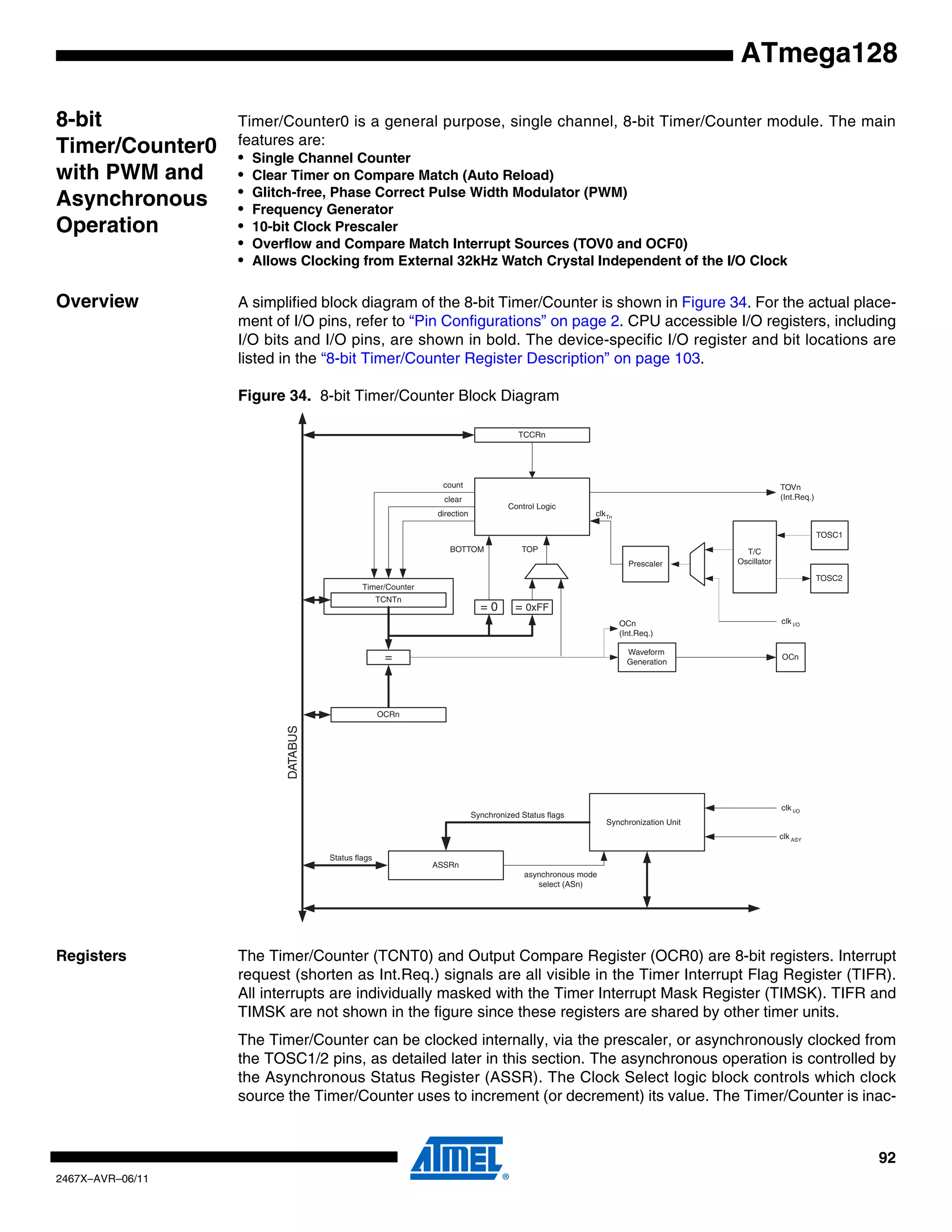 92
2467X–AVR–06/11
ATmega128
8-bit
Timer/Counter0
with PWM and
Asynchronous
Operation
Timer/Counter0 is a general purpose, single channel, 8-bit Timer/Counter module. The main
features are:
• Single Channel Counter
• Clear Timer on Compare Match (Auto Reload)
• Glitch-free, Phase Correct Pulse Width Modulator (PWM)
• Frequency Generator
• 10-bit Clock Prescaler
• Overflow and Compare Match Interrupt Sources (TOV0 and OCF0)
• Allows Clocking from External 32kHz Watch Crystal Independent of the I/O Clock
Overview A simplified block diagram of the 8-bit Timer/Counter is shown in Figure 34. For the actual place-
ment of I/O pins, refer to “Pin Configurations” on page 2. CPU accessible I/O registers, including
I/O bits and I/O pins, are shown in bold. The device-specific I/O register and bit locations are
listed in the “8-bit Timer/Counter Register Description” on page 103.
Figure 34. 8-bit Timer/Counter Block Diagram
Registers The Timer/Counter (TCNT0) and Output Compare Register (OCR0) are 8-bit registers. Interrupt
request (shorten as Int.Req.) signals are all visible in the Timer Interrupt Flag Register (TIFR).
All interrupts are individually masked with the Timer Interrupt Mask Register (TIMSK). TIFR and
TIMSK are not shown in the figure since these registers are shared by other timer units.
The Timer/Counter can be clocked internally, via the prescaler, or asynchronously clocked from
the TOSC1/2 pins, as detailed later in this section. The asynchronous operation is controlled by
the Asynchronous Status Register (ASSR). The Clock Select logic block controls which clock
source the Timer/Counter uses to increment (or decrement) its value. The Timer/Counter is inac-
Timer/Counter
DATABUS
=
TCNTn
Waveform
Generation
OCn
= 0
Control Logic
= 0xFF
TOPBOTTOM
count
clear
direction
TOVn
(Int.Req.)
OCn
(Int.Req.)
Synchronization Unit
OCRn
TCCRn
ASSRn
Status flags
clk I/O
clk ASY
Synchronized Status flags
asynchronous mode
select (ASn)
TOSC1
T/C
Oscillator
TOSC2
Prescaler
clkTn
clk I/O
 
