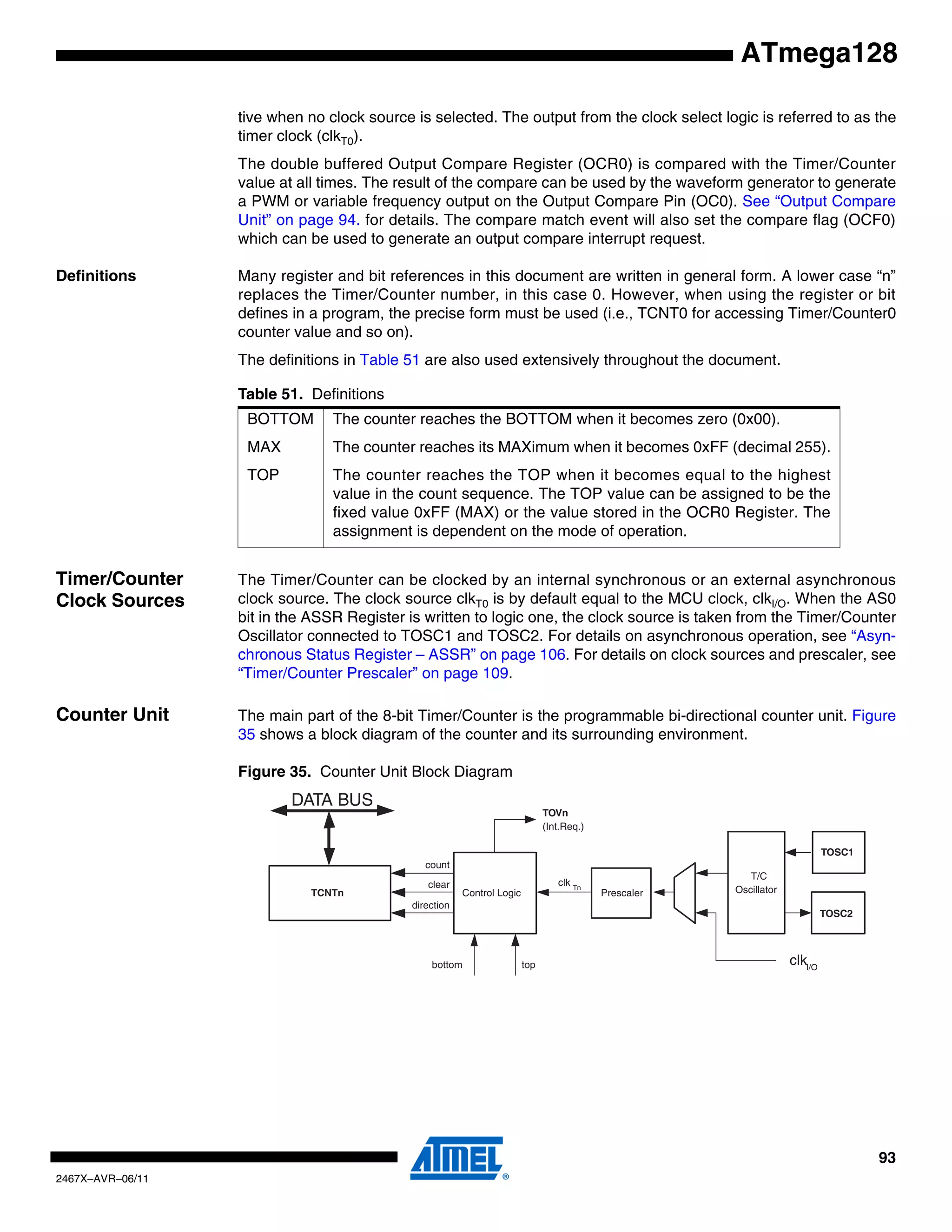 93
2467X–AVR–06/11
ATmega128
tive when no clock source is selected. The output from the clock select logic is referred to as the
timer clock (clkT0).
The double buffered Output Compare Register (OCR0) is compared with the Timer/Counter
value at all times. The result of the compare can be used by the waveform generator to generate
a PWM or variable frequency output on the Output Compare Pin (OC0). See “Output Compare
Unit” on page 94. for details. The compare match event will also set the compare flag (OCF0)
which can be used to generate an output compare interrupt request.
Definitions Many register and bit references in this document are written in general form. A lower case “n”
replaces the Timer/Counter number, in this case 0. However, when using the register or bit
defines in a program, the precise form must be used (i.e., TCNT0 for accessing Timer/Counter0
counter value and so on).
The definitions in Table 51 are also used extensively throughout the document.
Timer/Counter
Clock Sources
The Timer/Counter can be clocked by an internal synchronous or an external asynchronous
clock source. The clock source clkT0 is by default equal to the MCU clock, clkI/O. When the AS0
bit in the ASSR Register is written to logic one, the clock source is taken from the Timer/Counter
Oscillator connected to TOSC1 and TOSC2. For details on asynchronous operation, see “Asyn-
chronous Status Register – ASSR” on page 106. For details on clock sources and prescaler, see
“Timer/Counter Prescaler” on page 109.
Counter Unit The main part of the 8-bit Timer/Counter is the programmable bi-directional counter unit. Figure
35 shows a block diagram of the counter and its surrounding environment.
Figure 35. Counter Unit Block Diagram
Table 51. Definitions
BOTTOM The counter reaches the BOTTOM when it becomes zero (0x00).
MAX The counter reaches its MAXimum when it becomes 0xFF (decimal 255).
TOP The counter reaches the TOP when it becomes equal to the highest
value in the count sequence. The TOP value can be assigned to be the
fixed value 0xFF (MAX) or the value stored in the OCR0 Register. The
assignment is dependent on the mode of operation.
DATA BUS
TCNTn Control Logic
count
TOVn
(Int.Req.)
topbottom
direction
clear
TOSC1
T/C
Oscillator
TOSC2
Prescaler
clkI/O
clk Tn
 