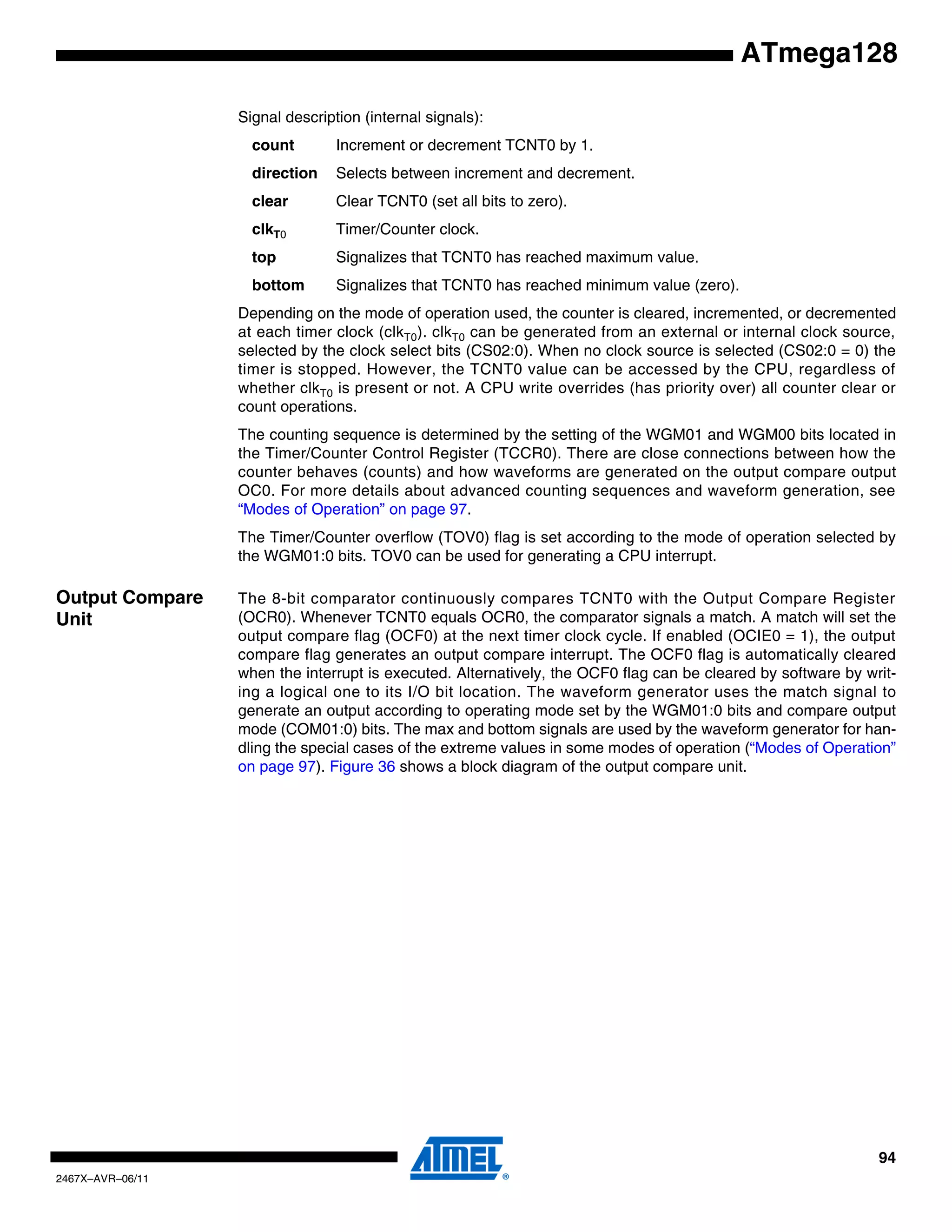 94
2467X–AVR–06/11
ATmega128
Signal description (internal signals):
count Increment or decrement TCNT0 by 1.
direction Selects between increment and decrement.
clear Clear TCNT0 (set all bits to zero).
clkT0 Timer/Counter clock.
top Signalizes that TCNT0 has reached maximum value.
bottom Signalizes that TCNT0 has reached minimum value (zero).
Depending on the mode of operation used, the counter is cleared, incremented, or decremented
at each timer clock (clkT0). clkT0 can be generated from an external or internal clock source,
selected by the clock select bits (CS02:0). When no clock source is selected (CS02:0 = 0) the
timer is stopped. However, the TCNT0 value can be accessed by the CPU, regardless of
whether clkT0 is present or not. A CPU write overrides (has priority over) all counter clear or
count operations.
The counting sequence is determined by the setting of the WGM01 and WGM00 bits located in
the Timer/Counter Control Register (TCCR0). There are close connections between how the
counter behaves (counts) and how waveforms are generated on the output compare output
OC0. For more details about advanced counting sequences and waveform generation, see
“Modes of Operation” on page 97.
The Timer/Counter overflow (TOV0) flag is set according to the mode of operation selected by
the WGM01:0 bits. TOV0 can be used for generating a CPU interrupt.
Output Compare
Unit
The 8-bit comparator continuously compares TCNT0 with the Output Compare Register
(OCR0). Whenever TCNT0 equals OCR0, the comparator signals a match. A match will set the
output compare flag (OCF0) at the next timer clock cycle. If enabled (OCIE0 = 1), the output
compare flag generates an output compare interrupt. The OCF0 flag is automatically cleared
when the interrupt is executed. Alternatively, the OCF0 flag can be cleared by software by writ-
ing a logical one to its I/O bit location. The waveform generator uses the match signal to
generate an output according to operating mode set by the WGM01:0 bits and compare output
mode (COM01:0) bits. The max and bottom signals are used by the waveform generator for han-
dling the special cases of the extreme values in some modes of operation (“Modes of Operation”
on page 97). Figure 36 shows a block diagram of the output compare unit.
 