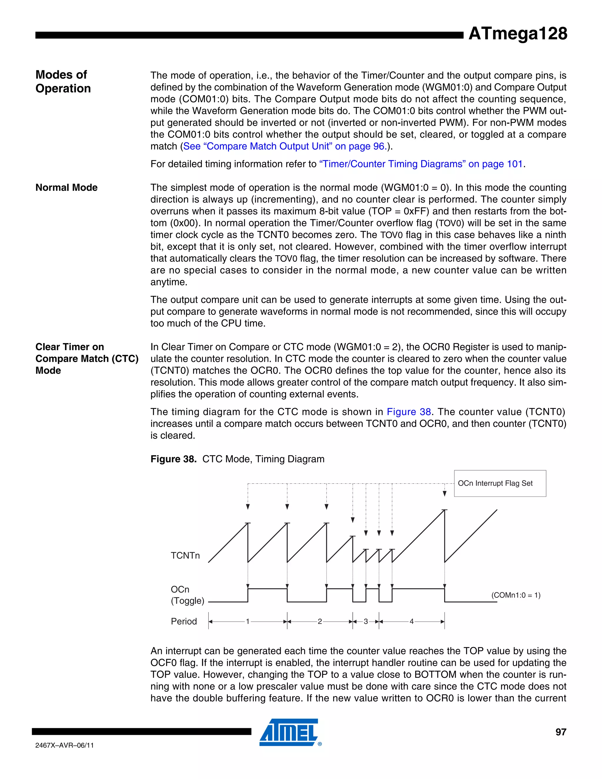97
2467X–AVR–06/11
ATmega128
Modes of
Operation
The mode of operation, i.e., the behavior of the Timer/Counter and the output compare pins, is
defined by the combination of the Waveform Generation mode (WGM01:0) and Compare Output
mode (COM01:0) bits. The Compare Output mode bits do not affect the counting sequence,
while the Waveform Generation mode bits do. The COM01:0 bits control whether the PWM out-
put generated should be inverted or not (inverted or non-inverted PWM). For non-PWM modes
the COM01:0 bits control whether the output should be set, cleared, or toggled at a compare
match (See “Compare Match Output Unit” on page 96.).
For detailed timing information refer to “Timer/Counter Timing Diagrams” on page 101.
Normal Mode The simplest mode of operation is the normal mode (WGM01:0 = 0). In this mode the counting
direction is always up (incrementing), and no counter clear is performed. The counter simply
overruns when it passes its maximum 8-bit value (TOP = 0xFF) and then restarts from the bot-
tom (0x00). In normal operation the Timer/Counter overflow flag (TOV0) will be set in the same
timer clock cycle as the TCNT0 becomes zero. The TOV0 flag in this case behaves like a ninth
bit, except that it is only set, not cleared. However, combined with the timer overflow interrupt
that automatically clears the TOV0 flag, the timer resolution can be increased by software. There
are no special cases to consider in the normal mode, a new counter value can be written
anytime.
The output compare unit can be used to generate interrupts at some given time. Using the out-
put compare to generate waveforms in normal mode is not recommended, since this will occupy
too much of the CPU time.
Clear Timer on
Compare Match (CTC)
Mode
In Clear Timer on Compare or CTC mode (WGM01:0 = 2), the OCR0 Register is used to manip-
ulate the counter resolution. In CTC mode the counter is cleared to zero when the counter value
(TCNT0) matches the OCR0. The OCR0 defines the top value for the counter, hence also its
resolution. This mode allows greater control of the compare match output frequency. It also sim-
plifies the operation of counting external events.
The timing diagram for the CTC mode is shown in Figure 38. The counter value (TCNT0)
increases until a compare match occurs between TCNT0 and OCR0, and then counter (TCNT0)
is cleared.
Figure 38. CTC Mode, Timing Diagram
An interrupt can be generated each time the counter value reaches the TOP value by using the
OCF0 flag. If the interrupt is enabled, the interrupt handler routine can be used for updating the
TOP value. However, changing the TOP to a value close to BOTTOM when the counter is run-
ning with none or a low prescaler value must be done with care since the CTC mode does not
have the double buffering feature. If the new value written to OCR0 is lower than the current
TCNTn
OCn
(Toggle)
OCn Interrupt Flag Set
1 4Period 2 3
(COMn1:0 = 1)
 