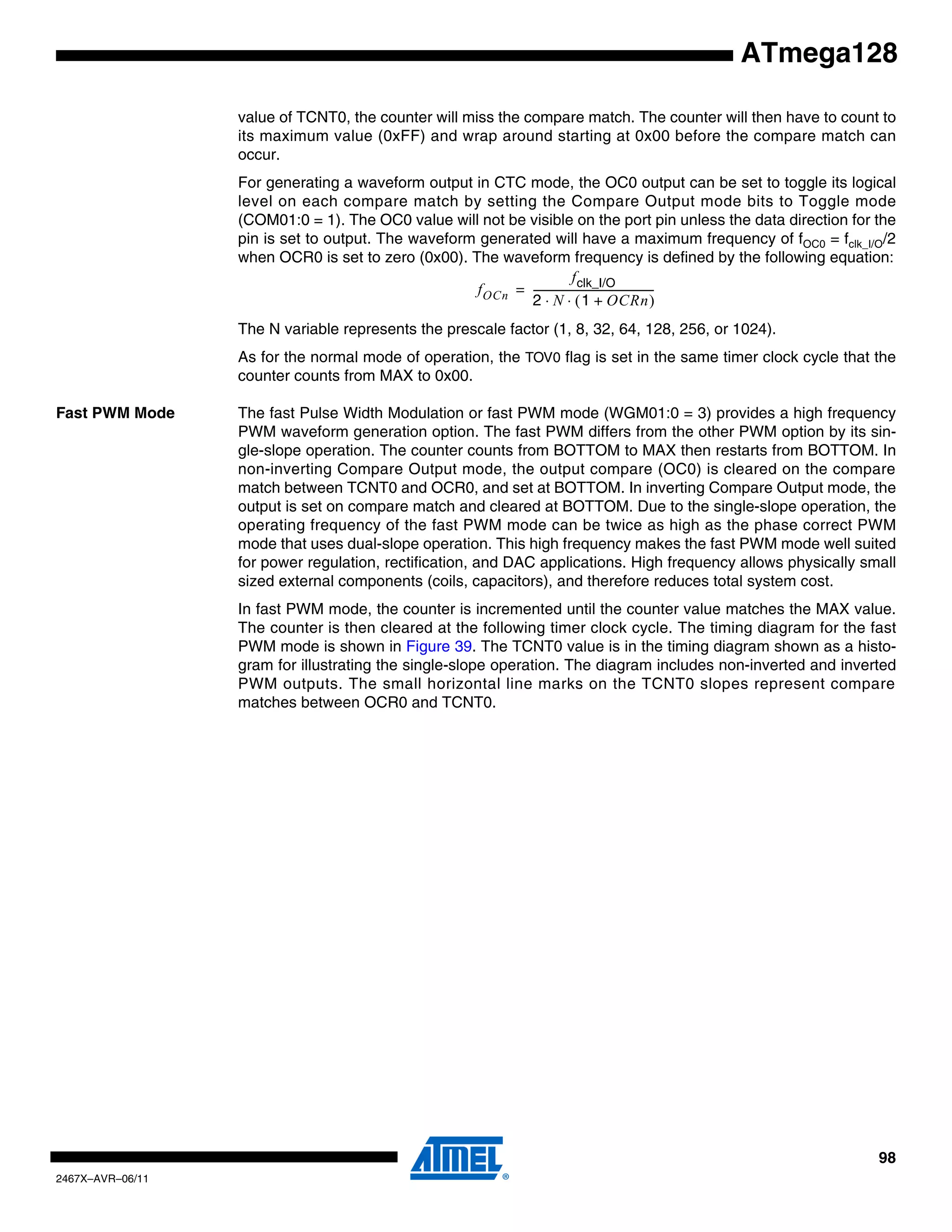 98
2467X–AVR–06/11
ATmega128
value of TCNT0, the counter will miss the compare match. The counter will then have to count to
its maximum value (0xFF) and wrap around starting at 0x00 before the compare match can
occur.
For generating a waveform output in CTC mode, the OC0 output can be set to toggle its logical
level on each compare match by setting the Compare Output mode bits to Toggle mode
(COM01:0 = 1). The OC0 value will not be visible on the port pin unless the data direction for the
pin is set to output. The waveform generated will have a maximum frequency of fOC0 = fclk_I/O/2
when OCR0 is set to zero (0x00). The waveform frequency is defined by the following equation:
The N variable represents the prescale factor (1, 8, 32, 64, 128, 256, or 1024).
As for the normal mode of operation, the TOV0 flag is set in the same timer clock cycle that the
counter counts from MAX to 0x00.
Fast PWM Mode The fast Pulse Width Modulation or fast PWM mode (WGM01:0 = 3) provides a high frequency
PWM waveform generation option. The fast PWM differs from the other PWM option by its sin-
gle-slope operation. The counter counts from BOTTOM to MAX then restarts from BOTTOM. In
non-inverting Compare Output mode, the output compare (OC0) is cleared on the compare
match between TCNT0 and OCR0, and set at BOTTOM. In inverting Compare Output mode, the
output is set on compare match and cleared at BOTTOM. Due to the single-slope operation, the
operating frequency of the fast PWM mode can be twice as high as the phase correct PWM
mode that uses dual-slope operation. This high frequency makes the fast PWM mode well suited
for power regulation, rectification, and DAC applications. High frequency allows physically small
sized external components (coils, capacitors), and therefore reduces total system cost.
In fast PWM mode, the counter is incremented until the counter value matches the MAX value.
The counter is then cleared at the following timer clock cycle. The timing diagram for the fast
PWM mode is shown in Figure 39. The TCNT0 value is in the timing diagram shown as a histo-
gram for illustrating the single-slope operation. The diagram includes non-inverted and inverted
PWM outputs. The small horizontal line marks on the TCNT0 slopes represent compare
matches between OCR0 and TCNT0.
fOCn
fclk_I/O
2 N 1 OCRn+( )⋅ ⋅
-----------------------------------------------=
 