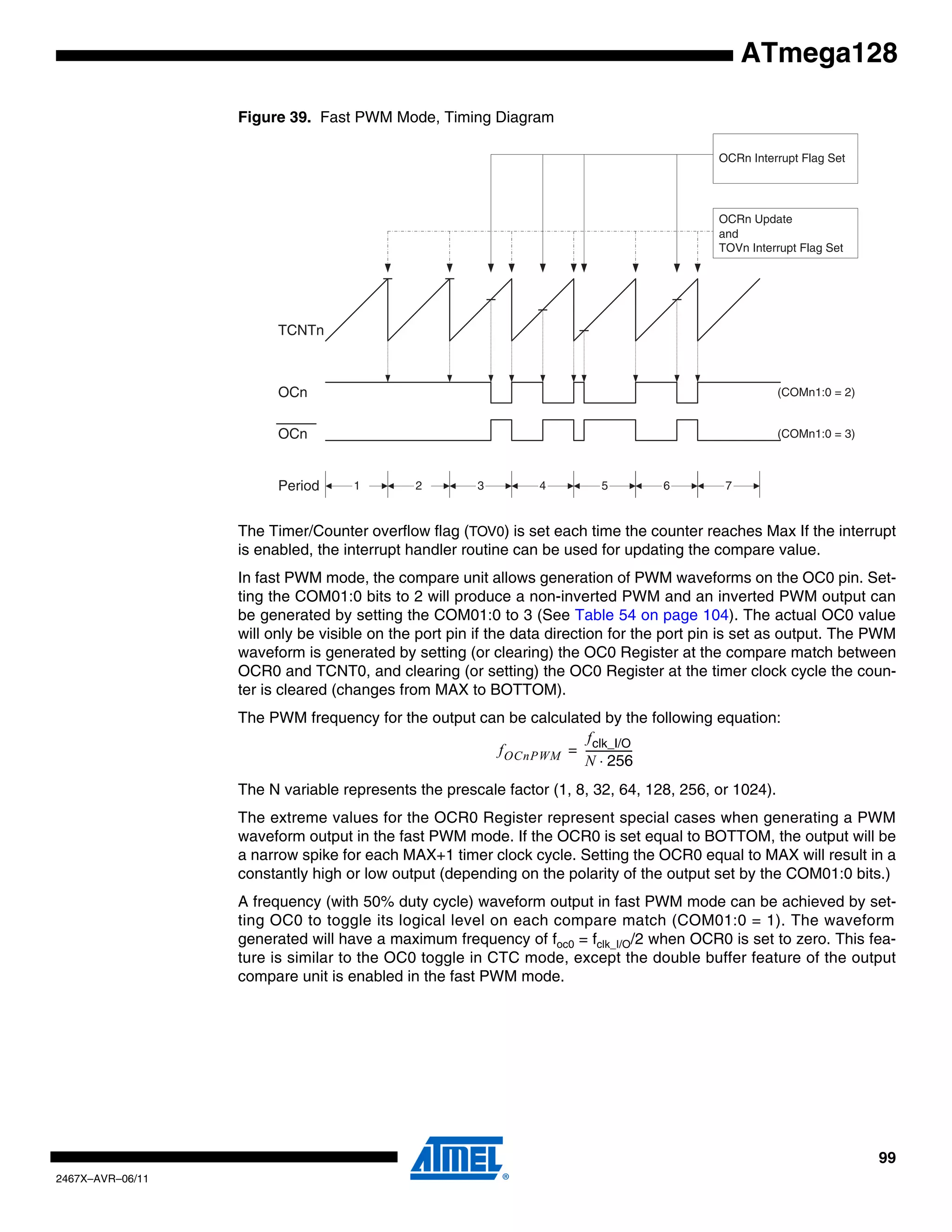 99
2467X–AVR–06/11
ATmega128
Figure 39. Fast PWM Mode, Timing Diagram
The Timer/Counter overflow flag (TOV0) is set each time the counter reaches Max If the interrupt
is enabled, the interrupt handler routine can be used for updating the compare value.
In fast PWM mode, the compare unit allows generation of PWM waveforms on the OC0 pin. Set-
ting the COM01:0 bits to 2 will produce a non-inverted PWM and an inverted PWM output can
be generated by setting the COM01:0 to 3 (See Table 54 on page 104). The actual OC0 value
will only be visible on the port pin if the data direction for the port pin is set as output. The PWM
waveform is generated by setting (or clearing) the OC0 Register at the compare match between
OCR0 and TCNT0, and clearing (or setting) the OC0 Register at the timer clock cycle the coun-
ter is cleared (changes from MAX to BOTTOM).
The PWM frequency for the output can be calculated by the following equation:
The N variable represents the prescale factor (1, 8, 32, 64, 128, 256, or 1024).
The extreme values for the OCR0 Register represent special cases when generating a PWM
waveform output in the fast PWM mode. If the OCR0 is set equal to BOTTOM, the output will be
a narrow spike for each MAX+1 timer clock cycle. Setting the OCR0 equal to MAX will result in a
constantly high or low output (depending on the polarity of the output set by the COM01:0 bits.)
A frequency (with 50% duty cycle) waveform output in fast PWM mode can be achieved by set-
ting OC0 to toggle its logical level on each compare match (COM01:0 = 1). The waveform
generated will have a maximum frequency of foc0 = fclk_I/O/2 when OCR0 is set to zero. This fea-
ture is similar to the OC0 toggle in CTC mode, except the double buffer feature of the output
compare unit is enabled in the fast PWM mode.
TCNTn
OCRn Update
and
TOVn Interrupt Flag Set
1Period 2 3
OCn
OCn
(COMn1:0 = 2)
(COMn1:0 = 3)
OCRn Interrupt Flag Set
4 5 6 7
fOCnPWM
fclk_I/O
N 256⋅
------------------=
 