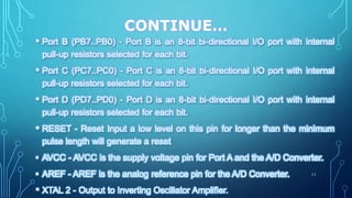 CONTINUE…
• Port B (PB7..PB0) - Port B is an 8-bit bi-directional I/O port with internal
pull-up resistors selected for each bit.
• Port C (PC7..PC0) - Port C is an 8-bit bi-directional I/O port with internal
pull-up resistors selected for each bit.
• Port D (PD7..PD0) - Port D is an 8-bit bi-directional I/O port with internal
pull-up resistors selected for each bit.
• RESET - Reset Input a low level on this pin for longer than the minimum
pulse length will generate a reset
• AVCC - AVCC is the supply voltage pin for Port A and the A/D Converter.
• AREF - AREF is the analog reference pin for the A/D Converter.
• XTAL 2 - Output to Inverting Oscillator Amplifier.
11
 