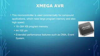 XMEGA AVR
• This microcontroller is used commercially for compound
applications, which need large program memory and also
high speed.
• 16–384 KB program memory
• 44-100 pin
• Extended performance features such as DMA, Event
System.
12
 