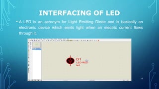 INTERFACING OF LED
• A LED is an acronym for Light Emitting Diode and is basically an
electronic device which emits light when an electric current flows
through it.
15
 