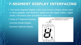 7-SEGMENT DISPLAY INTERFACING
19
• The seven segment display is the most common display device used
in many gadgets, and electronic appliances like digital meters, digital
clocks, microwave oven and electric stove, etc.
• Types of 7-Segment Displays:
Common Anode Display
Common Cathode Display
 