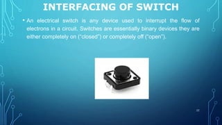 INTERFACING OF SWITCH
• An electrical switch is any device used to interrupt the flow of
electrons in a circuit. Switches are essentially binary devices they are
either completely on (“closed”) or completely off (“open”).
22
 