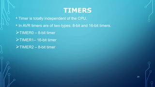 TIMERS
• Timer is totally independent of the CPU.
• In AVR timers are of two types: 8-bit and 16-bit timers.
TIMER0 – 8-bit timer
TIMER1– 16-bit timer
TIMER2 – 8-bit timer
29
 
