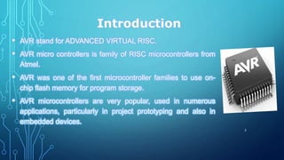 Introduction
• AVR stand for ADVANCED VIRTUAL RISC.
• AVR micro controllers is family of RISC microcontrollers from
Atmel.
• AVR was one of the first microcontroller families to use on-
chip flash memory for program storage.
• AVR microcontrollers are very popular, used in numerous
applications, particularly in project prototyping and also in
embedded devices.
3
 