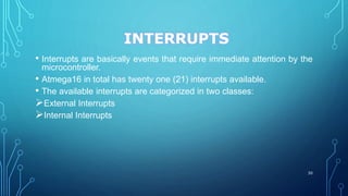 INTERRUPTS
• Interrupts are basically events that require immediate attention by the
microcontroller.
• Atmega16 in total has twenty one (21) interrupts available.
• The available interrupts are categorized in two classes:
External Interrupts
Internal Interrupts
30
 