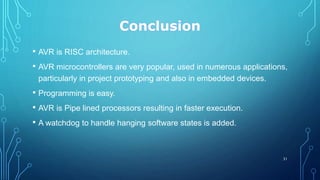 Conclusion
• AVR is RISC architecture.
• AVR microcontrollers are very popular, used in numerous applications,
particularly in project prototyping and also in embedded devices.
• Programming is easy.
• AVR is Pipe lined processors resulting in faster execution.
• A watchdog to handle hanging software states is added.
31
 