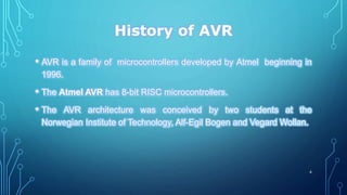 History of AVR
• AVR is a family of microcontrollers developed by Atmel beginning in
1996.
• The Atmel AVR has 8-bit RISC microcontrollers.
• The AVR architecture was conceived by two students at the
Norwegian Institute of Technology, Alf-Egil Bogen and Vegard Wollan.
4
 