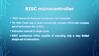 RISC microcontroller
• RISC stands for Reduced Introduction Set Computer.
• Till 1980 Trend was to build increasingly complex CPUs with complex
set of instructions like (CISC).
• Instruction execute in single cycle.
• RISC architecture CPUs capable of executing only a very limited
simple set of instructions.
5
 