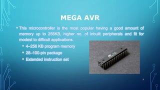 MEGA AVR
• This microcontroller is the most popular having a good amount of
memory up to 256KB, higher no. of inbuilt peripherals and fit for
modest to difficult applications.
• 4–256 KB program memory
• 28–100-pin package
• Extended instruction set
9
 