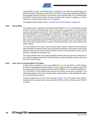 mode (COM1x1:0) bits. The Compare Output mode bits do not affect the counting sequence,
while the Waveform Generation mode bits do. The COM1x1:0 bits control whether the PWM output generated should be inverted or not (inverted or non-inverted PWM). For non-PWM modes
the COM1x1:0 bits control whether the output should be set, cleared or toggle at a compare
match (See “Compare Match Output Unit” on page 98.)
For detailed timing information refer to “Timer/Counter Timing Diagrams” on page 107.
16.9.1

Normal Mode
The simplest mode of operation is the Normal mode (WGM13:0 = 0). In this mode the counting
direction is always up (incrementing), and no counter clear is performed. The counter simply
overruns when it passes its maximum 16-bit value (MAX = 0xFFFF) and then restarts from the
BOTTOM (0x0000). In normal operation the Timer/Counter Overflow Flag (TOV1) will be set in
the same timer clock cycle as the TCNT1 becomes zero. The TOV1 Flag in this case behaves
like a 17th bit, except that it is only set, not cleared. However, combined with the timer overflow
interrupt that automatically clears the TOV1 Flag, the timer resolution can be increased by software. There are no special cases to consider in the Normal mode, a new counter value can be
written anytime.
The Input Capture unit is easy to use in Normal mode. However, observe that the maximum
interval between the external events must not exceed the resolution of the counter. If the interval
between events are too long, the timer overflow interrupt or the prescaler must be used to
extend the resolution for the capture unit.
The output compare units can be used to generate interrupts at some given time. Using the output compare to generate waveforms in Normal mode is not recommended, since this will occupy
too much of the CPU time.

16.9.2

Clear Timer on Compare Match (CTC) Mode
In Clear Timer on Compare or CTC mode (WGM13:0 = 4 or 12), the OCR1A or ICR1 Register
are used to manipulate the counter resolution. In CTC mode the counter is cleared to zero when
the counter value (TCNT1) matches either the OCR1A (WGM13:0 = 4) or the ICR1 (WGM13:0 =
12). The OCR1A or ICR1 define the top value for the counter, hence also its resolution. This
mode allows greater control of the compare match output frequency. It also simplifies the operation of counting external events.
The timing diagram for the CTC mode is shown in Figure 16-6. The counter value (TCNT1)
increases until a compare match occurs with either OCR1A or ICR1, and then counter (TCNT1)
is cleared.

100

ATmega16A
8154A–AVR–06/08

 