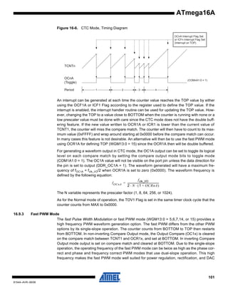 ATmega16A
Figure 16-6. CTC Mode, Timing Diagram
OCnA Interrupt Flag Set
or ICFn Interrupt Flag Set
(Interrupt on TOP)

TCNTn

OCnA
(Toggle)
Period

(COMnA1:0 = 1)

1

2

3

4

An interrupt can be generated at each time the counter value reaches the TOP value by either
using the OCF1A or ICF1 Flag according to the register used to define the TOP value. If the
interrupt is enabled, the interrupt handler routine can be used for updating the TOP value. However, changing the TOP to a value close to BOTTOM when the counter is running with none or a
low prescaler value must be done with care since the CTC mode does not have the double buffering feature. If the new value written to OCR1A or ICR1 is lower than the current value of
TCNT1, the counter will miss the compare match. The counter will then have to count to its maximum value (0xFFFF) and wrap around starting at 0x0000 before the compare match can occur.
In many cases this feature is not desirable. An alternative will then be to use the fast PWM mode
using OCR1A for defining TOP (WGM13:0 = 15) since the OCR1A then will be double buffered.
For generating a waveform output in CTC mode, the OC1A output can be set to toggle its logical
level on each compare match by setting the compare output mode bits to toggle mode
(COM1A1:0 = 1). The OC1A value will not be visible on the port pin unless the data direction for
the pin is set to output (DDR_OC1A = 1). The waveform generated will have a maximum frequency of fOC1A = fclk_I/O/2 when OCR1A is set to zero (0x0000). The waveform frequency is
defined by the following equation:
f clk_I/O
f OCnA = -------------------------------------------------2 ⋅ N ⋅ ( 1 + OCRnA )
The N variable represents the prescaler factor (1, 8, 64, 256, or 1024).
As for the Normal mode of operation, the TOV1 Flag is set in the same timer clock cycle that the
counter counts from MAX to 0x0000.
16.9.3

Fast PWM Mode
The fast Pulse Width Modulation or fast PWM mode (WGM13:0 = 5,6,7,14, or 15) provides a
high frequency PWM waveform generation option. The fast PWM differs from the other PWM
options by its single-slope operation. The counter counts from BOTTOM to TOP then restarts
from BOTTOM. In non-inverting Compare Output mode, the Output Compare (OC1x) is cleared
on the compare match between TCNT1 and OCR1x, and set at BOTTOM. In inverting Compare
Output mode output is set on compare match and cleared at BOTTOM. Due to the single-slope
operation, the operating frequency of the fast PWM mode can be twice as high as the phase correct and phase and frequency correct PWM modes that use dual-slope operation. This high
frequency makes the fast PWM mode well suited for power regulation, rectification, and DAC

101
8154A–AVR–06/08

 