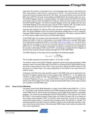 ATmega16A
value when the counter is running with none or a low prescaler value, there is a risk that the new
ICR1 value written is lower than the current value of TCNT1. The result will then be that the
counter will miss the compare match at the TOP value. The counter will then have to count to the
MAX value (0xFFFF) and wrap around starting at 0x0000 before the compare match can occur.
The OCR1A Register however, is double buffered. This feature allows the OCR1A I/O location
to be written anytime. When the OCR1A I/O location is written the value written will be put into
the OCR1A Buffer Register. The OCR1A Compare Register will then be updated with the value
in the Buffer Register at the next timer clock cycle the TCNT1 matches TOP. The update is done
at the same timer clock cycle as the TCNT1 is cleared and the TOV1 Flag is set.
Using the ICR1 Register for defining TOP works well when using fixed TOP values. By using
ICR1, the OCR1A Register is free to be used for generating a PWM output on OC1A. However,
if the base PWM frequency is actively changed (by changing the TOP value), using the OCR1A
as TOP is clearly a better choice due to its double buffer feature.
In fast PWM mode, the compare units allow generation of PWM waveforms on the OC1x pins.
Setting the COM1x1:0 bits to 2 will produce a non-inverted PWM and an inverted PWM output
can be generated by setting the COM1x1:0 to 3 (See Table 16-2 on page 110). The actual OC1x
value will only be visible on the port pin if the data direction for the port pin is set as output
(DDR_OC1x). The PWM waveform is generated by setting (or clearing) the OC1x Register at
the compare match between OCR1x and TCNT1, and clearing (or setting) the OC1x Register at
the timer clock cycle the counter is cleared (changes from TOP to BOTTOM).
The PWM frequency for the output can be calculated by the following equation:
f clk_I/O
f OCnxPWM = ---------------------------------N ⋅ ( 1 + TOP )
The N variable represents the prescaler divider (1, 8, 64, 256, or 1024).
The extreme values for the OCR1x Register represents special cases when generating a PWM
waveform output in the fast PWM mode. If the OCR1x is set equal to BOTTOM (0x0000) the output will be a narrow spike for each TOP+1 timer clock cycle. Setting the OCR1x equal to TOP
will result in a constant high or low output (depending on the polarity of the output set by the
COM1x1:0 bits.)
A frequency (with 50% duty cycle) waveform output in fast PWM mode can be achieved by setting OC1A to toggle its logical level on each compare match (COM1A1:0 = 1). This applies only
if OCR1A is used to define the TOP value (WGM13:0 = 15). The waveform generated will have
a maximum frequency of fOC1A = fclk_I/O/2 when OCR1A is set to zero (0x0000). This feature is
similar to the OC1A toggle in CTC mode, except the double buffer feature of the output compare
unit is enabled in the fast PWM mode.
16.9.4

Phase Correct PWM Mode
The phase correct Pulse Width Modulation or phase correct PWM mode (WGM13:0 = 1,2,3,10,
or 11) provides a high resolution phase correct PWM waveform generation option. The phase
correct PWM mode is, like the phase and frequency correct PWM mode, based on a dual-slope
operation. The counter counts repeatedly from BOTTOM (0x0000) to TOP and then from TOP to
BOTTOM. In non-inverting Compare Output mode, the Output Compare (OC1x) is cleared on
the compare match between TCNT1 and OCR1x while upcounting, and set on the compare
match while downcounting. In inverting Output Compare mode, the operation is inverted. The
dual-slope operation has lower maximum operation frequency than single slope operation. However, due to the symmetric feature of the dual-slope PWM modes, these modes are preferred for
motor control applications.
103

8154A–AVR–06/08

 