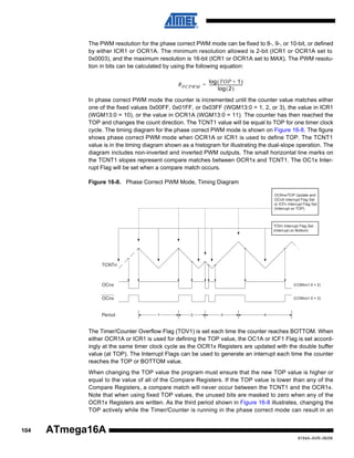 The PWM resolution for the phase correct PWM mode can be fixed to 8-, 9-, or 10-bit, or defined
by either ICR1 or OCR1A. The minimum resolution allowed is 2-bit (ICR1 or OCR1A set to
0x0003), and the maximum resolution is 16-bit (ICR1 or OCR1A set to MAX). The PWM resolution in bits can be calculated by using the following equation:
log ( TOP + 1 )
R PCPWM = ---------------------------------log ( 2 )
In phase correct PWM mode the counter is incremented until the counter value matches either
one of the fixed values 0x00FF, 0x01FF, or 0x03FF (WGM13:0 = 1, 2, or 3), the value in ICR1
(WGM13:0 = 10), or the value in OCR1A (WGM13:0 = 11). The counter has then reached the
TOP and changes the count direction. The TCNT1 value will be equal to TOP for one timer clock
cycle. The timing diagram for the phase correct PWM mode is shown on Figure 16-8. The figure
shows phase correct PWM mode when OCR1A or ICR1 is used to define TOP. The TCNT1
value is in the timing diagram shown as a histogram for illustrating the dual-slope operation. The
diagram includes non-inverted and inverted PWM outputs. The small horizontal line marks on
the TCNT1 slopes represent compare matches between OCR1x and TCNT1. The OC1x Interrupt Flag will be set when a compare match occurs.
Figure 16-8. Phase Correct PWM Mode, Timing Diagram
OCRnx/TOP Update and
OCnA Interrupt Flag Set
or ICFn Interrupt Flag Set
(Interrupt on TOP)

TOVn Interrupt Flag Set
(Interrupt on Bottom)

TCNTn

OCnx

(COMnx1:0 = 2)

OCnx

(COMnx1:0 = 3)

Period

1

2

3

4

The Timer/Counter Overflow Flag (TOV1) is set each time the counter reaches BOTTOM. When
either OCR1A or ICR1 is used for defining the TOP value, the OC1A or ICF1 Flag is set accordingly at the same timer clock cycle as the OCR1x Registers are updated with the double buffer
value (at TOP). The Interrupt Flags can be used to generate an interrupt each time the counter
reaches the TOP or BOTTOM value.
When changing the TOP value the program must ensure that the new TOP value is higher or
equal to the value of all of the Compare Registers. If the TOP value is lower than any of the
Compare Registers, a compare match will never occur between the TCNT1 and the OCR1x.
Note that when using fixed TOP values, the unused bits are masked to zero when any of the
OCR1x Registers are written. As the third period shown in Figure 16-8 illustrates, changing the
TOP actively while the Timer/Counter is running in the phase correct mode can result in an

104

ATmega16A
8154A–AVR–06/08

 