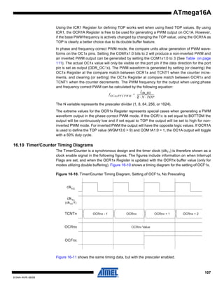 ATmega16A
Using the ICR1 Register for defining TOP works well when using fixed TOP values. By using
ICR1, the OCR1A Register is free to be used for generating a PWM output on OC1A. However,
if the base PWM frequency is actively changed by changing the TOP value, using the OCR1A as
TOP is clearly a better choice due to its double buffer feature.
In phase and frequency correct PWM mode, the compare units allow generation of PWM waveforms on the OC1x pins. Setting the COM1x1:0 bits to 2 will produce a non-inverted PWM and
an inverted PWM output can be generated by setting the COM1x1:0 to 3 (See Table on page
111). The actual OC1x value will only be visible on the port pin if the data direction for the port
pin is set as output (DDR_OC1x). The PWM waveform is generated by setting (or clearing) the
OC1x Register at the compare match between OCR1x and TCNT1 when the counter increments, and clearing (or setting) the OC1x Register at compare match between OCR1x and
TCNT1 when the counter decrements. The PWM frequency for the output when using phase
and frequency correct PWM can be calculated by the following equation:
f clk_I/O
f OCnxPFCPWM = --------------------------2 ⋅ N ⋅ TOP
The N variable represents the prescaler divider (1, 8, 64, 256, or 1024).
The extreme values for the OCR1x Register represents special cases when generating a PWM
waveform output in the phase correct PWM mode. If the OCR1x is set equal to BOTTOM the
output will be continuously low and if set equal to TOP the output will be set to high for noninverted PWM mode. For inverted PWM the output will have the opposite logic values. If OCR1A
is used to define the TOP value (WGM13:0 = 9) and COM1A1:0 = 1, the OC1A output will toggle
with a 50% duty cycle.

16.10 Timer/Counter Timing Diagrams
The Timer/Counter is a synchronous design and the timer clock (clkT1) is therefore shown as a
clock enable signal in the following figures. The figures include information on when Interrupt
Flags are set, and when the OCR1x Register is updated with the OCR1x buffer value (only for
modes utilizing double buffering). Figure 16-10 shows a timing diagram for the setting of OCF1x.
Figure 16-10. Timer/Counter Timing Diagram, Setting of OCF1x, No Prescaling

clkI/O
clkTn

(clkI/O /1)

TCNTn

OCRnx

OCRnx - 1

OCRnx

OCRnx + 1

OCRnx + 2

OCRnx Value

OCFnx

Figure 16-11 shows the same timing data, but with the prescaler enabled.

107
8154A–AVR–06/08

 