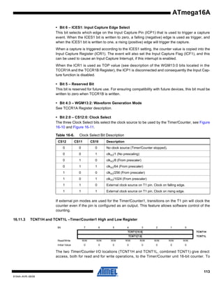 ATmega16A
• Bit 6 – ICES1: Input Capture Edge Select
This bit selects which edge on the Input Capture Pin (ICP1) that is used to trigger a capture
event. When the ICES1 bit is written to zero, a falling (negative) edge is used as trigger, and
when the ICES1 bit is written to one, a rising (positive) edge will trigger the capture.
When a capture is triggered according to the ICES1 setting, the counter value is copied into the
Input Capture Register (ICR1). The event will also set the Input Capture Flag (ICF1), and this
can be used to cause an Input Capture Interrupt, if this interrupt is enabled.
When the ICR1 is used as TOP value (see description of the WGM13:0 bits located in the
TCCR1A and the TCCR1B Register), the ICP1 is disconnected and consequently the Input Capture function is disabled.
• Bit 5 – Reserved Bit
This bit is reserved for future use. For ensuring compatibility with future devices, this bit must be
written to zero when TCCR1B is written.
• Bit 4:3 – WGM13:2: Waveform Generation Mode
See TCCR1A Register description.
• Bit 2:0 – CS12:0: Clock Select
The three Clock Select bits select the clock source to be used by the Timer/Counter, see Figure
16-10 and Figure 16-11.
Table 16-6.
CS12

Clock Select Bit Description

CS11

CS10

Description

0

0

0

No clock source (Timer/Counter stopped).

0

0

1

clkI/O/1 (No prescaling)

0

1

0

clkI/O/8 (From prescaler)

0

1

1

clkI/O/64 (From prescaler)

1

0

0

clkI/O/256 (From prescaler)

1

0

1

clkI/O/1024 (From prescaler)

1

1

0

External clock source on T1 pin. Clock on falling edge.

1

1

1

External clock source on T1 pin. Clock on rising edge.

If external pin modes are used for the Timer/Counter1, transitions on the T1 pin will clock the
counter even if the pin is configured as an output. This feature allows software control of the
counting.
16.11.3

TCNT1H and TCNT1L –Timer/Counter1 High and Low Register
Bit

7

6

5

4

3

2

1

0

TCNT1[15:8]

TCNT1H

TCNT1[7:0]

TCNT1L

Read/Write

R/W

R/W

R/W

R/W

R/W

R/W

R/W

R/W

Initial Value

0

0

0

0

0

0

0

0

The two Timer/Counter I/O locations (TCNT1H and TCNT1L, combined TCNT1) give direct
access, both for read and for write operations, to the Timer/Counter unit 16-bit counter. To

113
8154A–AVR–06/08

 