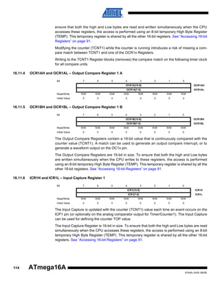 ensure that both the high and Low bytes are read and written simultaneously when the CPU
accesses these registers, the access is performed using an 8-bit temporary High Byte Register
(TEMP). This temporary register is shared by all the other 16-bit registers. See “Accessing 16-bit
Registers” on page 91.
Modifying the counter (TCNT1) while the counter is running introduces a risk of missing a compare match between TCNT1 and one of the OCR1x Registers.
Writing to the TCNT1 Register blocks (removes) the compare match on the following timer clock
for all compare units.
16.11.4

OCR1AH and OCR1AL – Output Compare Register 1 A
Bit

7

6

5

4

3

2

1

0

OCR1A[15:8]

OCR1AH

OCR1A[7:0]

OCR1AL

Read/Write

R/W

R/W

R/W

R/W

R/W

R/W

R/W

Initial Value

16.11.5

R/W
0

0

0

0

0

0

0

0

4

3

2

1

0

OCR1BH and OCR1BL – Output Compare Register 1 B
Bit

7

6

5

OCR1B[15:8]

OCR1BH

OCR1B[7:0]

OCR1BL

Read/Write

R/W

R/W

R/W

R/W

R/W

R/W

R/W

R/W

Initial Value

0

0

0

0

0

0

0

0

The Output Compare Registers contain a 16-bit value that is continuously compared with the
counter value (TCNT1). A match can be used to generate an output compare interrupt, or to
generate a waveform output on the OC1x pin.
The Output Compare Registers are 16-bit in size. To ensure that both the high and Low bytes
are written simultaneously when the CPU writes to these registers, the access is performed
using an 8-bit temporary High Byte Register (TEMP). This temporary register is shared by all the
other 16-bit registers. See “Accessing 16-bit Registers” on page 91.
16.11.6

ICR1H and ICR1L – Input Capture Register 1
Bit

7

6

5

4

3

2

1

0

ICR1[15:8]

ICR1H

ICR1[7:0]

ICR1L

Read/Write

R/W

R/W

R/W

R/W

R/W

R/W

R/W

R/W

Initial Value

0

0

0

0

0

0

0

0

The Input Capture is updated with the counter (TCNT1) value each time an event occurs on the
ICP1 pin (or optionally on the analog comparator output for Timer/Counter1). The Input Capture
can be used for defining the counter TOP value.
The Input Capture Register is 16-bit in size. To ensure that both the high and Low bytes are read
simultaneously when the CPU accesses these registers, the access is performed using an 8-bit
temporary High Byte Register (TEMP). This temporary register is shared by all the other 16-bit
registers. See “Accessing 16-bit Registers” on page 91.

114

ATmega16A
8154A–AVR–06/08

 