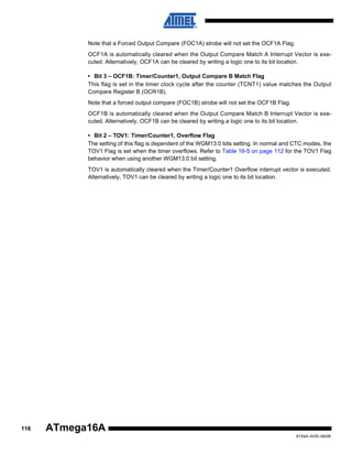 Note that a Forced Output Compare (FOC1A) strobe will not set the OCF1A Flag.
OCF1A is automatically cleared when the Output Compare Match A Interrupt Vector is executed. Alternatively, OCF1A can be cleared by writing a logic one to its bit location.
• Bit 3 – OCF1B: Timer/Counter1, Output Compare B Match Flag
This flag is set in the timer clock cycle after the counter (TCNT1) value matches the Output
Compare Register B (OCR1B).
Note that a forced output compare (FOC1B) strobe will not set the OCF1B Flag.
OCF1B is automatically cleared when the Output Compare Match B Interrupt Vector is executed. Alternatively, OCF1B can be cleared by writing a logic one to its bit location.
• Bit 2 – TOV1: Timer/Counter1, Overflow Flag
The setting of this flag is dependent of the WGM13:0 bits setting. In normal and CTC modes, the
TOV1 Flag is set when the timer overflows. Refer to Table 16-5 on page 112 for the TOV1 Flag
behavior when using another WGM13:0 bit setting.
TOV1 is automatically cleared when the Timer/Counter1 Overflow interrupt vector is executed.
Alternatively, TOV1 can be cleared by writing a logic one to its bit location.

116

ATmega16A
8154A–AVR–06/08

 