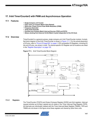 ATmega16A

17. 8-bit Timer/Counter2 with PWM and Asynchronous Operation
17.1

Features
•
•
•
•
•
•
•

17.2

Single Compare unit Counter
Clear Timer on Compare Match (Auto Reload)
Glitch-free, Phase Correct Pulse Width Modulator (PWM)
Frequency Generator
10-bit Clock Prescaler
Overflow and Compare Match Interrupt Sources (TOV2 and OCF2)
Allows clocking from External 32 kHz Watch Crystal Independent of the I/O Clock

Overview
Timer/Counter2 is a general purpose, single compare unit, 8-bit Timer/Counter module. A simplified block diagram of the 8-bit Timer/Counter is shown in Figure 17-1. For the actual placement
of I/O pins, refer to “Pinout ATmega16A” on page 2. CPU accessible I/O Registers, including I/O
bits and I/O pins, are shown in bold. The device-specific I/O Register and bit locations are listed
in the “Register Description” on page 130.
Figure 17-1. 8-bit Timer/Counter Block Diagram
TCCRn

count

TOVn
(Int.Req.)

clear

Control Logic

direction

clkTn
TOSC1

BOTTOM

TOP
Prescaler

T/C
Oscillator
TOSC2

Timer/Counter
TCNTn

=0

= 0xFF

DATABUS

OCn
(Int.Req.)
Waveform
Generation

=

clkI/O

OCn

OCRn
Synchronized Status flags

clkI/O
Synchronization Unit
clkASY

Status flags

ASSRn
asynchronous mode
select (ASn)

17.2.1

Registers
The Timer/Counter (TCNT2) and Output Compare Register (OCR2) are 8-bit registers. Interrupt
request (shorten as Int.Req.) signals are all visible in the Timer Interrupt Flag Register (TIFR).
All interrupts are individually masked with the Timer Interrupt Mask Register (TIMSK). TIFR and
TIMSK are not shown in the figure since these registers are shared by other timer units.

117
8154A–AVR–06/08

 