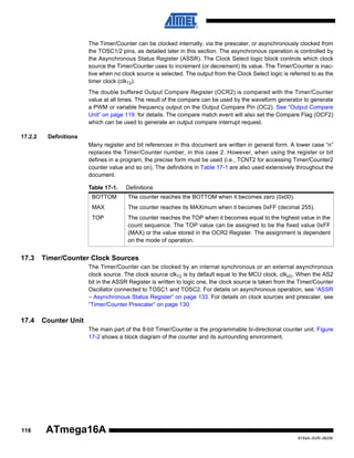 The Timer/Counter can be clocked internally, via the prescaler, or asynchronously clocked from
the TOSC1/2 pins, as detailed later in this section. The asynchronous operation is controlled by
the Asynchronous Status Register (ASSR). The Clock Select logic block controls which clock
source the Timer/Counter uses to increment (or decrement) its value. The Timer/Counter is inactive when no clock source is selected. The output from the Clock Select logic is referred to as the
timer clock (clkT2).
The double buffered Output Compare Register (OCR2) is compared with the Timer/Counter
value at all times. The result of the compare can be used by the waveform generator to generate
a PWM or variable frequency output on the Output Compare Pin (OC2). See “Output Compare
Unit” on page 119. for details. The compare match event will also set the Compare Flag (OCF2)
which can be used to generate an output compare interrupt request.
17.2.2

Definitions
Many register and bit references in this document are written in general form. A lower case “n”
replaces the Timer/Counter number, in this case 2. However, when using the register or bit
defines in a program, the precise form must be used (i.e., TCNT2 for accessing Timer/Counter2
counter value and so on). The definitions in Table 17-1 are also used extensively throughout the
document.
Table 17-1.

Definitions

BOTTOM
MAX

The counter reaches its MAXimum when it becomes 0xFF (decimal 255).

TOP

17.3

The counter reaches the BOTTOM when it becomes zero (0x00).

The counter reaches the TOP when it becomes equal to the highest value in the
count sequence. The TOP value can be assigned to be the fixed value 0xFF
(MAX) or the value stored in the OCR2 Register. The assignment is dependent
on the mode of operation.

Timer/Counter Clock Sources
The Timer/Counter can be clocked by an internal synchronous or an external asynchronous
clock source. The clock source clkT2 is by default equal to the MCU clock, clkI/O. When the AS2
bit in the ASSR Register is written to logic one, the clock source is taken from the Timer/Counter
Oscillator connected to TOSC1 and TOSC2. For details on asynchronous operation, see “ASSR
– Asynchronous Status Register” on page 133. For details on clock sources and prescaler, see
“Timer/Counter Prescaler” on page 130.

17.4

Counter Unit
The main part of the 8-bit Timer/Counter is the programmable bi-directional counter unit. Figure
17-2 shows a block diagram of the counter and its surrounding environment.

118

ATmega16A
8154A–AVR–06/08

 