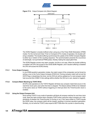 Figure 17-3. Output Compare Unit, Block Diagram
DATA BUS

OCRn

TCNTn

= (8-bit Comparator )

OCFn (Int.Req.)

top
bottom

Waveform Generator

OCxy

FOCn

WGMn1:0

COMn1:0

The OCR2 Register is double buffered when using any of the Pulse Width Modulation (PWM)
modes. For the normal and Clear Timer on Compare (CTC) modes of operation, the double buffering is disabled. The double buffering synchronizes the update of the OCR2 Compare Register
to either top or bottom of the counting sequence. The synchronization prevents the occurrence
of odd-length, non-symmetrical PWM pulses, thereby making the output glitch-free.
The OCR2 Register access may seem complex, but this is not case. When the double buffering
is enabled, the CPU has access to the OCR2 Buffer Register, and if double buffering is disabled
the CPU will access the OCR2 directly.
17.5.1

Force Output Compare
In non-PWM waveform generation modes, the match output of the comparator can be forced by
writing a one to the Force Output Compare (FOC2) bit. Forcing compare match will not set the
OCF2 Flag or reload/clear the timer, but the OC2 pin will be updated as if a real compare match
had occurred (the COM21:0 bits settings define whether the OC2 pin is set, cleared or toggled).

17.5.2

Compare Match Blocking by TCNT2 Write
All CPU write operations to the TCNT2 Register will block any compare match that occurs in the
next timer clock cycle, even when the timer is stopped. This feature allows OCR2 to be initialized
to the same value as TCNT2 without triggering an interrupt when the Timer/Counter clock is
enabled.

17.5.3

Using the Output Compare Unit
Since writing TCNT2 in any mode of operation will block all compare matches for one timer clock
cycle, there are risks involved when changing TCNT2 when using the output compare unit, independently of whether the Timer/Counter is running or not. If the value written to TCNT2 equals
the OCR2 value, the compare match will be missed, resulting in incorrect waveform generation.
Similarly, do not write the TCNT2 value equal to BOTTOM when the counter is downcounting.

120

ATmega16A
8154A–AVR–06/08

 