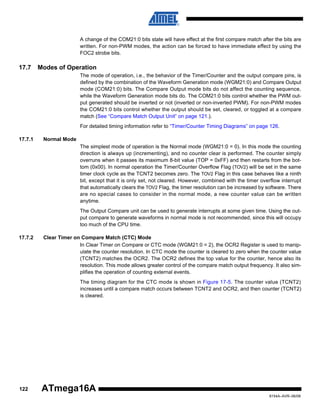 A change of the COM21:0 bits state will have effect at the first compare match after the bits are
written. For non-PWM modes, the action can be forced to have immediate effect by using the
FOC2 strobe bits.

17.7

Modes of Operation
The mode of operation, i.e., the behavior of the Timer/Counter and the output compare pins, is
defined by the combination of the Waveform Generation mode (WGM21:0) and Compare Output
mode (COM21:0) bits. The Compare Output mode bits do not affect the counting sequence,
while the Waveform Generation mode bits do. The COM21:0 bits control whether the PWM output generated should be inverted or not (inverted or non-inverted PWM). For non-PWM modes
the COM21:0 bits control whether the output should be set, cleared, or toggled at a compare
match (See “Compare Match Output Unit” on page 121.).
For detailed timing information refer to “Timer/Counter Timing Diagrams” on page 126.

17.7.1

Normal Mode
The simplest mode of operation is the Normal mode (WGM21:0 = 0). In this mode the counting
direction is always up (incrementing), and no counter clear is performed. The counter simply
overruns when it passes its maximum 8-bit value (TOP = 0xFF) and then restarts from the bottom (0x00). In normal operation the Timer/Counter Overflow Flag (TOV2) will be set in the same
timer clock cycle as the TCNT2 becomes zero. The TOV2 Flag in this case behaves like a ninth
bit, except that it is only set, not cleared. However, combined with the timer overflow interrupt
that automatically clears the TOV2 Flag, the timer resolution can be increased by software. There
are no special cases to consider in the normal mode, a new counter value can be written
anytime.
The Output Compare unit can be used to generate interrupts at some given time. Using the output compare to generate waveforms in normal mode is not recommended, since this will occupy
too much of the CPU time.

17.7.2

Clear Timer on Compare Match (CTC) Mode
In Clear Timer on Compare or CTC mode (WGM21:0 = 2), the OCR2 Register is used to manipulate the counter resolution. In CTC mode the counter is cleared to zero when the counter value
(TCNT2) matches the OCR2. The OCR2 defines the top value for the counter, hence also its
resolution. This mode allows greater control of the compare match output frequency. It also simplifies the operation of counting external events.
The timing diagram for the CTC mode is shown in Figure 17-5. The counter value (TCNT2)
increases until a compare match occurs between TCNT2 and OCR2, and then counter (TCNT2)
is cleared.

122

ATmega16A
8154A–AVR–06/08

 
