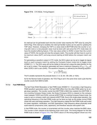 ATmega16A
Figure 17-5. CTC Mode, Timing Diagram
OCn Interrupt Flag Set

TCNTn

OCn
(Toggle)
Period

(COMn1:0 = 1)

1

2

3

4

An interrupt can be generated each time the counter value reaches the TOP value by using the
OCF2 Flag. If the interrupt is enabled, the interrupt handler routine can be used for updating the
TOP value. However, changing the TOP to a value close to BOTTOM when the counter is running with none or a low prescaler value must be done with care since the CTC mode does not
have the double buffering feature. If the new value written to OCR2 is lower than the current
value of TCNT2, the counter will miss the compare match. The counter will then have to count to
its maximum value (0xFF) and wrap around starting at 0x00 before the compare match can
occur.
For generating a waveform output in CTC mode, the OC2 output can be set to toggle its logical
level on each compare match by setting the Compare Output mode bits to toggle mode
(COM21:0 = 1). The OC2 value will not be visible on the port pin unless the data direction for the
pin is set to output. The waveform generated will have a maximum frequency of fOC2 = fclk_I/O/2
when OCR2 is set to zero (0x00). The waveform frequency is defined by the following equation:
f clk_I/O
f OCn = ---------------------------------------------2 ⋅ N ⋅ ( 1 + OCRn )
The N variable represents the prescale factor (1, 8, 32, 64, 128, 256, or 1024).
As for the Normal mode of operation, the TOV2 Flag is set in the same timer clock cycle that the
counter counts from MAX to 0x00.
17.7.3

Fast PWM Mode
The fast Pulse Width Modulation or fast PWM mode (WGM21:0 = 3) provides a high frequency
PWM waveform generation option. The fast PWM differs from the other PWM option by its single-slope operation. The counter counts from BOTTOM to MAX then restarts from BOTTOM. In
non-inverting Compare Output mode, the Output Compare (OC2) is cleared on the compare
match between TCNT2 and OCR2, and set at BOTTOM. In inverting Compare Output mode, the
output is set on compare match and cleared at BOTTOM. Due to the single-slope operation, the
operating frequency of the fast PWM mode can be twice as high as the phase correct PWM
mode that uses dual-slope operation. This high frequency makes the fast PWM mode well suited
for power regulation, rectification, and DAC applications. High frequency allows physically small
sized external components (coils, capacitors), and therefore reduces total system cost.
In fast PWM mode, the counter is incremented until the counter value matches the MAX value.
The counter is then cleared at the following timer clock cycle. The timing diagram for the fast
PWM mode is shown in Figure 17-6. The TCNT2 value is in the timing diagram shown as a his123

8154A–AVR–06/08

 