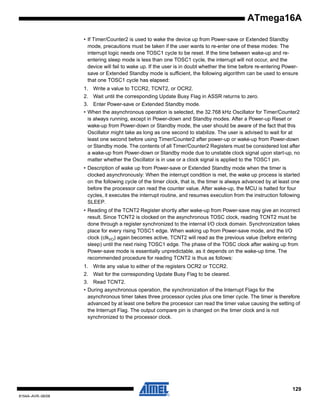 ATmega16A
• If Timer/Counter2 is used to wake the device up from Power-save or Extended Standby
mode, precautions must be taken if the user wants to re-enter one of these modes: The
interrupt logic needs one TOSC1 cycle to be reset. If the time between wake-up and reentering sleep mode is less than one TOSC1 cycle, the interrupt will not occur, and the
device will fail to wake up. If the user is in doubt whether the time before re-entering Powersave or Extended Standby mode is sufficient, the following algorithm can be used to ensure
that one TOSC1 cycle has elapsed:
1. Write a value to TCCR2, TCNT2, or OCR2.
2. Wait until the corresponding Update Busy Flag in ASSR returns to zero.
3. Enter Power-save or Extended Standby mode.
• When the asynchronous operation is selected, the 32.768 kHz Oscillator for Timer/Counter2
is always running, except in Power-down and Standby modes. After a Power-up Reset or
wake-up from Power-down or Standby mode, the user should be aware of the fact that this
Oscillator might take as long as one second to stabilize. The user is advised to wait for at
least one second before using Timer/Counter2 after power-up or wake-up from Power-down
or Standby mode. The contents of all Timer/Counter2 Registers must be considered lost after
a wake-up from Power-down or Standby mode due to unstable clock signal upon start-up, no
matter whether the Oscillator is in use or a clock signal is applied to the TOSC1 pin.
• Description of wake up from Power-save or Extended Standby mode when the timer is
clocked asynchronously: When the interrupt condition is met, the wake up process is started
on the following cycle of the timer clock, that is, the timer is always advanced by at least one
before the processor can read the counter value. After wake-up, the MCU is halted for four
cycles, it executes the interrupt routine, and resumes execution from the instruction following
SLEEP.
• Reading of the TCNT2 Register shortly after wake-up from Power-save may give an incorrect
result. Since TCNT2 is clocked on the asynchronous TOSC clock, reading TCNT2 must be
done through a register synchronized to the internal I/O clock domain. Synchronization takes
place for every rising TOSC1 edge. When waking up from Power-save mode, and the I/O
clock (clkI/O) again becomes active, TCNT2 will read as the previous value (before entering
sleep) until the next rising TOSC1 edge. The phase of the TOSC clock after waking up from
Power-save mode is essentially unpredictable, as it depends on the wake-up time. The
recommended procedure for reading TCNT2 is thus as follows:
1. Write any value to either of the registers OCR2 or TCCR2.
2. Wait for the corresponding Update Busy Flag to be cleared.
3. Read TCNT2.
• During asynchronous operation, the synchronization of the Interrupt Flags for the
asynchronous timer takes three processor cycles plus one timer cycle. The timer is therefore
advanced by at least one before the processor can read the timer value causing the setting of
the Interrupt Flag. The output compare pin is changed on the timer clock and is not
synchronized to the processor clock.

129
8154A–AVR–06/08

 
