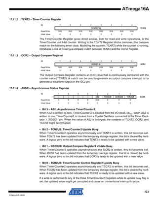 ATmega16A
17.11.2

TCNT2 – Timer/Counter Register
Bit

7

6

5

4

3

2

1

0

TCNT2[7:0]

TCNT2

Read/Write

R/W

R/W

R/W

R/W

R/W

R/W

R/W

R/W

Initial Value

0

0

0

0

0

0

0

0

The Timer/Counter Register gives direct access, both for read and write operations, to the
Timer/Counter unit 8-bit counter. Writing to the TCNT2 Register blocks (removes) the compare
match on the following timer clock. Modifying the counter (TCNT2) while the counter is running,
introduces a risk of missing a compare match between TCNT2 and the OCR2 Register.
17.11.3

OCR2 – Output Compare Register
Bit

7

6

5

4

3

2

1

0

OCR2[7:0]

OCR2

Read/Write

R/W

R/W

R/W

R/W

R/W

R/W

R/W

R/W

Initial Value

0

0

0

0

0

0

0

0

The Output Compare Register contains an 8-bit value that is continuously compared with the
counter value (TCNT2). A match can be used to generate an output compare interrupt, or to
generate a waveform output on the OC2 pin.
17.11.4

ASSR – Asynchronous Status Register
Bit

7

6

5

4

3

2

1

0

–

–

–

–

AS2

TCN2UB

OCR2UB

TCR2UB

Read/Write

R

R

R

R

R/W

R

R

R

Initial Value

0

0

0

0

0

0

0

0

ASSR

• Bit 3 – AS2: Asynchronous Timer/Counter2
When AS2 is written to zero, Timer/Counter 2 is clocked from the I/O clock, clkI/O. When AS2 is
written to one, Timer/Counter2 is clocked from a Crystal Oscillator connected to the Timer Oscillator 1 (TOSC1) pin. When the value of AS2 is changed, the contents of TCNT2, OCR2, and
TCCR2 might be corrupted.
• Bit 2 – TCN2UB: Timer/Counter2 Update Busy
When Timer/Counter2 operates asynchronously and TCNT2 is written, this bit becomes set.
When TCNT2 has been updated from the temporary storage register, this bit is cleared by hardware. A logical zero in this bit indicates that TCNT2 is ready to be updated with a new value.
• Bit 1 – OCR2UB: Output Compare Register2 Update Busy
When Timer/Counter2 operates asynchronously and OCR2 is written, this bit becomes set.
When OCR2 has been updated from the temporary storage register, this bit is cleared by hardware. A logical zero in this bit indicates that OCR2 is ready to be updated with a new value.
• Bit 0 – TCR2UB: Timer/Counter Control Register2 Update Busy
When Timer/Counter2 operates asynchronously and TCCR2 is written, this bit becomes set.
When TCCR2 has been updated from the temporary storage register, this bit is cleared by hardware. A logical zero in this bit indicates that TCCR2 is ready to be updated with a new value.
If a write is performed to any of the three Timer/Counter2 Registers while its update busy flag is
set, the updated value might get corrupted and cause an unintentional interrupt to occur.

133
8154A–AVR–06/08

 