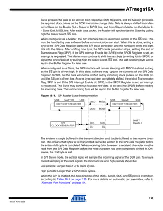 ATmega16A
Slave prepare the data to be sent in their respective Shift Registers, and the Master generates
the required clock pulses on the SCK line to interchange data. Data is always shifted from Master to Slave on the Master Out – Slave In, MOSI, line, and from Slave to Master on the Master In
– Slave Out, MISO, line. After each data packet, the Master will synchronize the Slave by pulling
high the Slave Select, SS, line.
When configured as a Master, the SPI interface has no automatic control of the SS line. This
must be handled by user software before communication can start. When this is done, writing a
byte to the SPI Data Register starts the SPI clock generator, and the hardware shifts the eight
bits into the Slave. After shifting one byte, the SPI clock generator stops, setting the end of
Transmission Flag (SPIF). If the SPI Interrupt Enable bit (SPIE) in the SPCR Register is set, an
interrupt is requested. The Master may continue to shift the next byte by writing it into SPDR, or
signal the end of packet by pulling high the Slave Select, SS line. The last incoming byte will be
kept in the Buffer Register for later use.
When configured as a Slave, the SPI interface will remain sleeping with MISO tri-stated as long
as the SS pin is driven high. In this state, software may update the contents of the SPI Data
Register, SPDR, but the data will not be shifted out by incoming clock pulses on the SCK pin
until the SS pin is driven low. As one byte has been completely shifted, the end of Transmission
Flag, SPIF is set. If the SPI Interrupt Enable bit, SPIE, in the SPCR Register is set, an interrupt
is requested. The Slave may continue to place new data to be sent into SPDR before reading
the incoming data. The last incoming byte will be kept in the Buffer Register for later use.
Figure 18-1. SPI Master-Slave Interconnection
MSB

MASTER

LSB

MISO

MISO

8 BIT SHIFT REGISTER

SLAVE

LSB

8 BIT SHIFT REGISTER
MOSI

SPI
CLOCK GENERATOR

MSB

MOSI

SCK

SCK

SS

SHIFT
ENABLE

SS

The system is single buffered in the transmit direction and double buffered in the receive direction. This means that bytes to be transmitted cannot be written to the SPI Data Register before
the entire shift cycle is completed. When receiving data, however, a received character must be
read from the SPI Data Register before the next character has been completely shifted in. Otherwise, the first byte is lost.
In SPI Slave mode, the control logic will sample the incoming signal of the SCK pin. To ensure
correct sampling of the clock signal, the minimum low and high periods should be:
Low periods: Longer than 2 CPU clock cycles.
High periods: Longer than 2 CPU clock cycles.
When the SPI is enabled, the data direction of the MOSI, MISO, SCK, and SS pins is overridden
according to Table 18-1 on page 138. For more details on automatic port overrides, refer to
“Alternate Port Functions” on page 54.

137
8154A–AVR–06/08

 