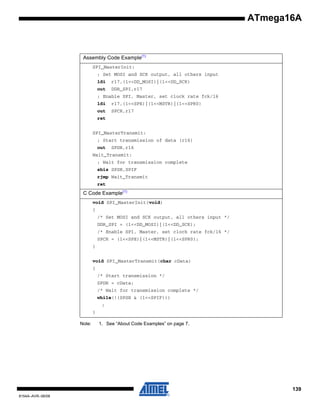 ATmega16A

Assembly Code Example(1)
SPI_MasterInit:
; Set MOSI and SCK output, all others input
ldi

r17,(1<<DD_MOSI)|(1<<DD_SCK)

out

DDR_SPI,r17

; Enable SPI, Master, set clock rate fck/16
ldi

r17,(1<<SPE)|(1<<MSTR)|(1<<SPR0)

out

SPCR,r17

ret
SPI_MasterTransmit:
; Start transmission of data (r16)
out

SPDR,r16

Wait_Transmit:
; Wait for transmission complete
sbis SPSR,SPIF
rjmp Wait_Transmit
ret

C Code Example(1)
void SPI_MasterInit(void)
{
/* Set MOSI and SCK output, all others input */
DDR_SPI = (1<<DD_MOSI)|(1<<DD_SCK);
/* Enable SPI, Master, set clock rate fck/16 */
SPCR = (1<<SPE)|(1<<MSTR)|(1<<SPR0);
}
void SPI_MasterTransmit(char cData)
{
/* Start transmission */
SPDR = cData;
/* Wait for transmission complete */
while(!(SPSR & (1<<SPIF)))
;
}
Note:

1. See “About Code Examples” on page 7.

139
8154A–AVR–06/08

 