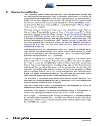 6.7

Reset and Interrupt Handling
The AVR provides several different interrupt sources. These interrupts and the separate reset
vector each have a separate program vector in the program memory space. All interrupts are
assigned individual enable bits which must be written logic one together with the Global Interrupt
Enable bit in the Status Register in order to enable the interrupt. Depending on the Program
Counter value, interrupts may be automatically disabled when Boot Lock bits BLB02 or BLB12
are programmed. This feature improves software security. See the section “Memory Programming” on page 264 for details.
The lowest addresses in the program memory space are by default defined as the Reset and
Interrupt Vectors. The complete list of vectors is shown in “Interrupts” on page 44. The list also
determines the priority levels of the different interrupts. The lower the address the higher is the
priority level. RESET has the highest priority, and next is INT0 – the External Interrupt Request
0. The Interrupt Vectors can be moved to the start of the Boot Flash section by setting the IVSEL
bit in the General Interrupt Control Register (GICR). Refer to “Interrupts” on page 44 for more
information. The Reset Vector can also be moved to the start of the boot Flash section by programming the BOOTRST Fuse, see “Boot Loader Support – Read-While-Write SelfProgramming” on page 250.
When an interrupt occurs, the Global Interrupt Enable I-bit is cleared and all interrupts are disabled. The user software can write logic one to the I-bit to enable nested interrupts. All enabled
interrupts can then interrupt the current interrupt routine. The I-bit is automatically set when a
Return from Interrupt instruction – RETI – is executed.
There are basically two types of interrupts. The first type is triggered by an event that sets the
Interrupt Flag. For these interrupts, the Program Counter is vectored to the actual Interrupt Vector in order to execute the interrupt handling routine, and hardware clears the corresponding
Interrupt Flag. Interrupt Flags can also be cleared by writing a logic one to the flag bit position(s)
to be cleared. If an interrupt condition occurs while the corresponding interrupt enable bit is
cleared, the Interrupt Flag will be set and remembered until the interrupt is enabled, or the flag is
cleared by software. Similarly, if one or more interrupt conditions occur while the Global Interrupt
Enable bit is cleared, the corresponding Interrupt Flag(s) will be set and remembered until the
global interrupt enable bit is set, and will then be executed by order of priority.
The second type of interrupts will trigger as long as the interrupt condition is present. These
interrupts do not necessarily have Interrupt Flags. If the interrupt condition disappears before the
interrupt is enabled, the interrupt will not be triggered.
When the AVR exits from an interrupt, it will always return to the main program and execute one
more instruction before any pending interrupt is served.
Note that the Status Register is not automatically stored when entering an interrupt routine, nor
restored when returning from an interrupt routine. This must be handled by software.
When using the CLI instruction to disable interrupts, the interrupts will be immediately disabled.
No interrupt will be executed after the CLI instruction, even if it occurs simultaneously with the
CLI instruction. The following example shows how this can be used to avoid interrupts during the
timed EEPROM write sequence.

14

ATmega16A
8154A–AVR–06/08

 