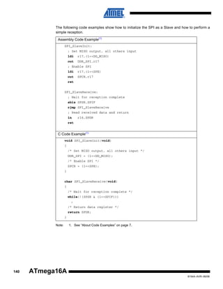 The following code examples show how to initialize the SPI as a Slave and how to perform a
simple reception.
Assembly Code Example(1)
SPI_SlaveInit:
; Set MISO output, all others input
ldi

r17,(1<<DD_MISO)

out

DDR_SPI,r17

; Enable SPI
ldi

r17,(1<<SPE)

out

SPCR,r17

ret
SPI_SlaveReceive:
; Wait for reception complete
sbis SPSR,SPIF
rjmp SPI_SlaveReceive
; Read received data and return
in

r16,SPDR

ret

C Code Example(1)
void SPI_SlaveInit(void)
{
/* Set MISO output, all others input */
DDR_SPI = (1<<DD_MISO);
/* Enable SPI */
SPCR = (1<<SPE);
}
char SPI_SlaveReceive(void)
{
/* Wait for reception complete */
while(!(SPSR & (1<<SPIF)))
;
/* Return data register */
return SPDR;
}
Note:

140

1. See “About Code Examples” on page 7.

ATmega16A
8154A–AVR–06/08

 