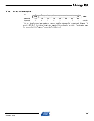 ATmega16A
18.5.3

SPDR – SPI Data Register
Bit

7

6

5

4

3

2

1

MSB

0
LSB

Read/Write

R/W

R/W

R/W

R/W

R/W

R/W

R/W

Initial Value

X

X

X

X

X

X

X

X

SPDR

R/W
Undefined

The SPI Data Register is a read/write register used for data transfer between the Register File
and the SPI Shift Register. Writing to the register initiates data transmission. Reading the register causes the Shift Register Receive buffer to be read.

145
8154A–AVR–06/08

 