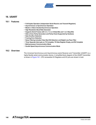 19. USART
19.1

Features
•
•
•
•
•
•
•
•
•
•
•
•

19.2

Full Duplex Operation (Independent Serial Receive and Transmit Registers)
Asynchronous or Synchronous Operation
Master or Slave Clocked Synchronous Operation
High Resolution Baud Rate Generator
Supports Serial Frames with 5, 6, 7, 8, or 9 Data Bits and 1 or 2 Stop Bits
Odd or Even Parity Generation and Parity Check Supported by Hardware
Data OverRun Detection
Framing Error Detection
Noise Filtering Includes False Start Bit Detection and Digital Low Pass Filter
Three Separate Interrupts on TX Complete, TX Data Register Empty, and RX Complete
Multi-processor Communication Mode
Double Speed Asynchronous Communication Mode

Overview
The Universal Synchronous and Asynchronous serial Receiver and Transmitter (USART) is a
highly flexible serial communication device. A simplified block diagram of the USART transmitter
is shown in Figure 19-1. CPU accessible I/O Registers and I/O pins are shown in bold.

146

ATmega16A
8154A–AVR–06/08

 