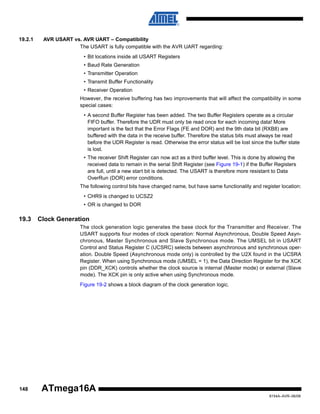 19.2.1

AVR USART vs. AVR UART – Compatibility
The USART is fully compatible with the AVR UART regarding:
• Bit locations inside all USART Registers
• Baud Rate Generation
• Transmitter Operation
• Transmit Buffer Functionality
• Receiver Operation
However, the receive buffering has two improvements that will affect the compatibility in some
special cases:
• A second Buffer Register has been added. The two Buffer Registers operate as a circular
FIFO buffer. Therefore the UDR must only be read once for each incoming data! More
important is the fact that the Error Flags (FE and DOR) and the 9th data bit (RXB8) are
buffered with the data in the receive buffer. Therefore the status bits must always be read
before the UDR Register is read. Otherwise the error status will be lost since the buffer state
is lost.
• The receiver Shift Register can now act as a third buffer level. This is done by allowing the
received data to remain in the serial Shift Register (see Figure 19-1) if the Buffer Registers
are full, until a new start bit is detected. The USART is therefore more resistant to Data
OverRun (DOR) error conditions.
The following control bits have changed name, but have same functionality and register location:
• CHR9 is changed to UCSZ2
• OR is changed to DOR

19.3

Clock Generation
The clock generation logic generates the base clock for the Transmitter and Receiver. The
USART supports four modes of clock operation: Normal Asynchronous, Double Speed Asynchronous, Master Synchronous and Slave Synchronous mode. The UMSEL bit in USART
Control and Status Register C (UCSRC) selects between asynchronous and synchronous operation. Double Speed (Asynchronous mode only) is controlled by the U2X found in the UCSRA
Register. When using Synchronous mode (UMSEL = 1), the Data Direction Register for the XCK
pin (DDR_XCK) controls whether the clock source is internal (Master mode) or external (Slave
mode). The XCK pin is only active when using Synchronous mode.
Figure 19-2 shows a block diagram of the clock generation logic.

148

ATmega16A
8154A–AVR–06/08

 