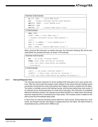 ATmega16A

Assembly Code Example
in r16, SREG
cli

; store SREG value

; disable interrupts during timed sequence

sbi EECR, EEMWE

; start EEPROM write

sbi EECR, EEWE
out SREG, r16

; restore SREG value (I-bit)

C Code Example
char cSREG;
cSREG = SREG; /* store SREG value */
/* disable interrupts during timed sequence */
_CLI();
EECR |= (1<<EEMWE); /* start EEPROM write */
EECR |= (1<<EEWE);
SREG = cSREG; /* restore SREG value (I-bit) */

When using the SEI instruction to enable interrupts, the instruction following SEI will be executed before any pending interrupts, as shown in this example.
Assembly Code Example
sei

; set global interrupt enable

sleep; enter sleep, waiting for interrupt
; note: will enter sleep before any pending
; interrupt(s)

C Code Example
_SEI(); /* set global interrupt enable */
_SLEEP(); /* enter sleep, waiting for interrupt */
/* note: will enter sleep before any pending interrupt(s) */

6.7.1

Interrupt Response Time
The interrupt execution response for all the enabled AVR interrupts is four clock cycles minimum. After four clock cycles the program vector address for the actual interrupt handling routine
is executed. During this four clock cycle period, the Program Counter is pushed onto the Stack.
The vector is normally a jump to the interrupt routine, and this jump takes three clock cycles. If
an interrupt occurs during execution of a multi-cycle instruction, this instruction is completed
before the interrupt is served. If an interrupt occurs when the MCU is in sleep mode, the interrupt
execution response time is increased by four clock cycles. This increase comes in addition to the
start-up time from the selected sleep mode.
A return from an interrupt handling routine takes four clock cycles. During these four clock
cycles, the Program Counter (two bytes) is popped back from the Stack, the Stack Pointer is
incremented by two, and the I-bit in SREG is set.

15
8154A–AVR–06/08

 