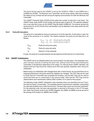 The frame format used by the USART is set by the UCSZ2:0, UPM1:0, and USBS bits in
UCSRB and UCSRC. The Receiver and Transmitter use the same setting. Note that changing
the setting of any of these bits will corrupt all ongoing communication for both the Receiver and
Transmitter.
The USART Character SiZe (UCSZ2:0) bits select the number of data bits in the frame. The
USART Parity mode (UPM1:0) bits enable and set the type of parity bit. The selection between
one or two stop bits is done by the USART Stop Bit Select (USBS) bit. The receiver ignores the
second stop bit. An FE (Frame Error) will therefore only be detected in the cases where the first
stop bit is zero.
19.4.1

Parity Bit Calculation
The parity bit is calculated by doing an exclusive-or of all the data bits. If odd parity is used, the
result of the exclusive or is inverted. The relation between the parity bit and data bits is as
follows::
P even = d n – 1 ⊕ … ⊕ d 3 ⊕ d 2 ⊕ d 1 ⊕ d 0 ⊕ 0
P odd = d n – 1 ⊕ … ⊕ d 3 ⊕ d 2 ⊕ d 1 ⊕ d 0 ⊕ 1
Peven

Parity bit using even parity

Podd

Parity bit using odd parity

dn

Data bit n of the character

If used, the parity bit is located between the last data bit and first stop bit of a serial frame.

19.5

USART Initialization
The USART has to be initialized before any communication can take place. The initialization process normally consists of setting the baud rate, setting frame format and enabling the
Transmitter or the Receiver depending on the usage. For interrupt driven USART operation, the
Global Interrupt Flag should be cleared (and interrupts globally disabled) when doing the
initialization.
Before doing a re-initialization with changed baud rate or frame format, be sure that there are no
ongoing transmissions during the period the registers are changed. The TXC Flag can be used
to check that the Transmitter has completed all transfers, and the RXC Flag can be used to
check that there are no unread data in the receive buffer. Note that the TXC Flag must be
cleared before each transmission (before UDR is written) if it is used for this purpose.
The following simple USART initialization code examples show one assembly and one C function that are equal in functionality. The examples assume asynchronous operation using polling
(no interrupts enabled) and a fixed frame format. The baud rate is given as a function parameter.
For the assembly code, the baud rate parameter is assumed to be stored in the r17:r16 registers. When the function writes to the UCSRC Register, the URSEL bit (MSB) must be set due to
the sharing of I/O location by UBRRH and UCSRC.

152

ATmega16A
8154A–AVR–06/08

 