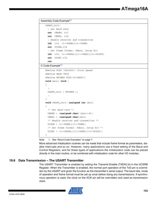 ATmega16A
Assembly Code Example(1)
USART_Init:
; Set baud rate
out

UBRRH, r17

out

UBRRL, r16

; Enable receiver and transmitter
ldi

r16, (1<<RXEN)|(1<<TXEN)

out

UCSRB,r16

; Set frame format: 8data, 2stop bit
ldi

r16, (1<<URSEL)|(1<<USBS)|(3<<UCSZ0)

out

UCSRC,r16

ret

C Code Example(1)
#define FOSC 1843200// Clock Speed
#define BAUD 9600
#define MYUBRR FOSC/16/BAUD-1
void main( void )
{
:.
USART_Init ( MYUBRR );
:.
}
void USART_Init( unsigned int ubrr)
{
/* Set baud rate */
UBRRH = (unsigned char)(ubrr>>8);
UBRRL = (unsigned char)ubrr;
/* Enable receiver and transmitter */
UCSRB = (1<<RXEN)|(1<<TXEN);
/* Set frame format: 8data, 2stop bit */
UCSRC = (1<<URSEL)|(1<<USBS)|(3<<UCSZ0);
}
Note:

1. See “About Code Examples” on page 7.

More advanced initialization routines can be made that include frame format as parameters, disable interrupts and so on. However, many applications use a fixed setting of the Baud and
Control Registers, and for these types of applications the initialization code can be placed
directly in the main routine, or be combined with initialization code for other I/O modules.

19.6

Data Transmission – The USART Transmitter
The USART Transmitter is enabled by setting the Transmit Enable (TXEN) bit in the UCSRB
Register. When the Transmitter is enabled, the normal port operation of the TxD pin is overridden by the USART and given the function as the transmitter’s serial output. The baud rate, mode
of operation and frame format must be set up once before doing any transmissions. If synchronous operation is used, the clock on the XCK pin will be overridden and used as transmission
clock.

153
8154A–AVR–06/08

 