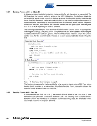 19.6.1

Sending Frames with 5 to 8 Data Bit
A data transmission is initiated by loading the transmit buffer with the data to be transmitted. The
CPU can load the transmit buffer by writing to the UDR I/O location. The buffered data in the
transmit buffer will be moved to the Shift Register when the Shift Register is ready to send a new
frame. The Shift Register is loaded with new data if it is in idle state (no ongoing transmission) or
immediately after the last stop bit of the previous frame is transmitted. When the Shift Register is
loaded with new data, it will transfer one complete frame at the rate given by the Baud Register,
U2X bit or by XCK depending on mode of operation.
The following code examples show a simple USART transmit function based on polling of the
Data Register Empty (UDRE) Flag. When using frames with less than eight bits, the most significant bits written to the UDR are ignored. The USART has to be initialized before the function
can be used. For the assembly code, the data to be sent is assumed to be stored in Register
R16
Assembly Code Example(1)
USART_Transmit:
; Wait for empty transmit buffer
sbis UCSRA,UDRE
rjmp USART_Transmit
; Put data (r16) into buffer, sends the data
out

UDR,r16

ret

C Code Example(1)
void USART_Transmit( unsigned char data )
{
/* Wait for empty transmit buffer */
while ( !( UCSRA & (1<<UDRE)) )
;
/* Put data into buffer, sends the data */
UDR = data;
}
Note:

1. See “About Code Examples” on page 7.

The function simply waits for the transmit buffer to be empty by checking the UDRE Flag, before
loading it with new data to be transmitted. If the Data Register Empty Interrupt is utilized, the
interrupt routine writes the data into the buffer.
19.6.2

154

Sending Frames with 9 Data Bit
If 9-bit characters are used (UCSZ = 7), the ninth bit must be written to the TXB8 bit in UCSRB
before the Low byte of the character is written to UDR. The following code examples show a
transmit function that handles 9-bit characters. For the assembly code, the data to be sent is
assumed to be stored in Registers R17:R16.

ATmega16A
8154A–AVR–06/08

 