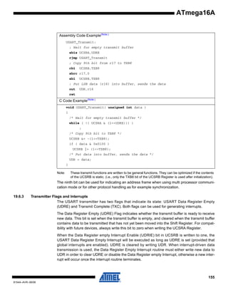 ATmega16A

Assembly Code Example(Note:)
USART_Transmit:
; Wait for empty transmit buffer
sbis UCSRA,UDRE
rjmp USART_Transmit
; Copy 9th bit from r17 to TXB8
cbi

UCSRB,TXB8

sbrc r17,0
sbi

UCSRB,TXB8

; Put LSB data (r16) into buffer, sends the data
out

UDR,r16

ret

C Code Example(Note:)
void USART_Transmit( unsigned int data )
{
/* Wait for empty transmit buffer */
while ( !( UCSRA & (1<<UDRE))) )
;
/* Copy 9th bit to TXB8 */
UCSRB &= ~(1<<TXB8);
if ( data & 0x0100 )
UCSRB |= (1<<TXB8);
/* Put data into buffer, sends the data */
UDR = data;
}
Note:

These transmit functions are written to be general functions. They can be optimized if the contents
of the UCSRB is static. (i.e., only the TXB8 bit of the UCSRB Register is used after initialization).

The ninth bit can be used for indicating an address frame when using multi processor communication mode or for other protocol handling as for example synchronization.
19.6.3

Transmitter Flags and Interrupts
The USART transmitter has two flags that indicate its state: USART Data Register Empty
(UDRE) and Transmit Complete (TXC). Both flags can be used for generating interrupts.
The Data Register Empty (UDRE) Flag indicates whether the transmit buffer is ready to receive
new data. This bit is set when the transmit buffer is empty, and cleared when the transmit buffer
contains data to be transmitted that has not yet been moved into the Shift Register. For compatibility with future devices, always write this bit to zero when writing the UCSRA Register.
When the Data Register empty Interrupt Enable (UDRIE) bit in UCSRB is written to one, the
USART Data Register Empty Interrupt will be executed as long as UDRE is set (provided that
global interrupts are enabled). UDRE is cleared by writing UDR. When interrupt-driven data
transmission is used, the Data Register Empty Interrupt routine must either write new data to
UDR in order to clear UDRE or disable the Data Register empty Interrupt, otherwise a new interrupt will occur once the interrupt routine terminates.

155
8154A–AVR–06/08

 