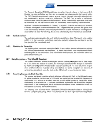 The Transmit Complete (TXC) Flag bit is set one when the entire frame in the transmit Shift
Register has been shifted out and there are no new data currently present in the transmit buffer.
The TXC Flag bit is automatically cleared when a transmit complete interrupt is executed, or it
can be cleared by writing a one to its bit location. The TXC Flag is useful in half-duplex
communication interfaces (like the RS485 standard), where a transmitting application must enter
receive mode and free the communication bus immediately after completing the transmission.
When the Transmit Compete Interrupt Enable (TXCIE) bit in UCSRB is set, the USART Transmit
Complete Interrupt will be executed when the TXC Flag becomes set (provided that global interrupts are enabled). When the transmit complete interrupt is used, the interrupt handling routine
does not have to clear the TXC Flag, this is done automatically when the interrupt is executed.
19.6.4

Parity Generator
The parity generator calculates the parity bit for the serial frame data. When parity bit is enabled
(UPM1 = 1), the transmitter control logic inserts the parity bit between the last data bit and the
first stop bit of the frame that is sent.

19.6.5

Disabling the Transmitter
The disabling of the transmitter (setting the TXEN to zero) will not become effective until ongoing
and pending transmissions are completed, i.e., when the transmit Shift Register and transmit
Buffer Register do not contain data to be transmitted. When disabled, the transmitter will no longer override the TxD pin.

19.7

Data Reception – The USART Receiver
The USART Receiver is enabled by writing the Receive Enable (RXEN) bit in the UCSRB Register to one. When the receiver is enabled, the normal pin operation of the RxD pin is overridden
by the USART and given the function as the receiver’s serial input. The baud rate, mode of operation and frame format must be set up once before any serial reception can be done. If
synchronous operation is used, the clock on the XCK pin will be used as transfer clock.

19.7.1

Receiving Frames with 5 to 8 Data Bits
The receiver starts data reception when it detects a valid start bit. Each bit that follows the start
bit will be sampled at the baud rate or XCK clock, and shifted into the receive Shift Register until
the first stop bit of a frame is received. A second stop bit will be ignored by the receiver. When
the first stop bit is received, i.e., a complete serial frame is present in the receive Shift Register,
the contents of the Shift Register will be moved into the receive buffer. The receive buffer can
then be read by reading the UDR I/O location.
The following code example shows a simple USART receive function based on polling of the
Receive Complete (RXC) Flag. When using frames with less than eight bits the most significant

156

ATmega16A
8154A–AVR–06/08

 