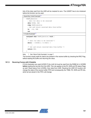 ATmega16A
bits of the data read from the UDR will be masked to zero. The USART has to be initialized
before the function can be used.
Assembly Code Example(1)
USART_Receive:
; Wait for data to be received
sbis UCSRA, RXC
rjmp USART_Receive
; Get and return received data from buffer
in

r16, UDR

ret

C Code Example(1)
unsigned char USART_Receive( void )
{
/* Wait for data to be received */
while ( !(UCSRA & (1<<RXC)) )
;
/* Get and return received data from buffer */
return UDR;
}
Note:

1. See “About Code Examples” on page 7.

The function simply waits for data to be present in the receive buffer by checking the RXC Flag,
before reading the buffer and returning the value.
19.7.2

Receiving Frames with 9 Databits
If 9 bit characters are used (UCSZ=7) the ninth bit must be read from the RXB8 bit in UCSRB
before reading the low bits from the UDR. This rule applies to the FE, DOR and PE status Flags
as well. Read status from UCSRA, then data from UDR. Reading the UDR I/O location will
change the state of the receive buffer FIFO and consequently the TXB8, FE, DOR and PE bits,
which all are stored in the FIFO, will change.

157
8154A–AVR–06/08

 