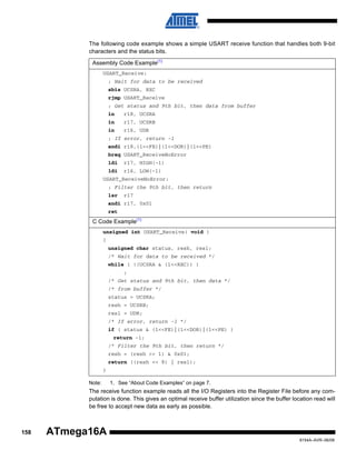 The following code example shows a simple USART receive function that handles both 9-bit
characters and the status bits.
Assembly Code Example(1)
USART_Receive:
; Wait for data to be received
sbis UCSRA, RXC
rjmp USART_Receive
; Get status and 9th bit, then data from buffer
in

r18, UCSRA

in

r17, UCSRB

in

r16, UDR

; If error, return -1
andi r18,(1<<FE)|(1<<DOR)|(1<<PE)
breq USART_ReceiveNoError
ldi

r17, HIGH(-1)

ldi

r16, LOW(-1)

USART_ReceiveNoError:
; Filter the 9th bit, then return
lsr

r17

andi r17, 0x01
ret

C Code Example(1)
unsigned int USART_Receive( void )
{
unsigned char status, resh, resl;
/* Wait for data to be received */
while ( !(UCSRA & (1<<RXC)) )
;
/* Get status and 9th bit, then data */
/* from buffer */
status = UCSRA;
resh = UCSRB;
resl = UDR;
/* If error, return -1 */
if ( status & (1<<FE)|(1<<DOR)|(1<<PE) )
return -1;
/* Filter the 9th bit, then return */
resh = (resh >> 1) & 0x01;
return ((resh << 8) | resl);
}
Note:

1. See “About Code Examples” on page 7.

The receive function example reads all the I/O Registers into the Register File before any computation is done. This gives an optimal receive buffer utilization since the buffer location read will
be free to accept new data as early as possible.

158

ATmega16A
8154A–AVR–06/08

 