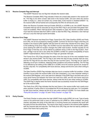 ATmega16A
19.7.3

Receive Compete Flag and Interrupt
The USART Receiver has one flag that indicates the receiver state.
The Receive Complete (RXC) Flag indicates if there are unread data present in the receive buffer. This flag is one when unread data exist in the receive buffer, and zero when the receive
buffer is empty (i.e., does not contain any unread data). If the receiver is disabled (RXEN = 0),
the receive buffer will be flushed and consequently the RXC bit will become zero.
When the Receive Complete Interrupt Enable (RXCIE) in UCSRB is set, the USART Receive
Complete Interrupt will be executed as long as the RXC Flag is set (provided that global interrupts are enabled). When interrupt-driven data reception is used, the receive complete routine
must read the received data from UDR in order to clear the RXC Flag, otherwise a new interrupt
will occur once the interrupt routine terminates.

19.7.4

Receiver Error Flags
The USART Receiver has three Error Flags: Frame Error (FE), Data OverRun (DOR) and Parity
Error (PE). All can be accessed by reading UCSRA. Common for the Error Flags is that they are
located in the receive buffer together with the frame for which they indicate the error status. Due
to the buffering of the Error Flags, the UCSRA must be read before the receive buffer (UDR),
since reading the UDR I/O location changes the buffer read location. Another equality for the
Error Flags is that they can not be altered by software doing a write to the flag location. However, all flags must be set to zero when the UCSRA is written for upward compatibility of future
USART implementations. None of the Error Flags can generate interrupts.
The Frame Error (FE) Flag indicates the state of the first stop bit of the next readable frame
stored in the receive buffer. The FE Flag is zero when the stop bit was correctly read (as one),
and the FE Flag will be one when the stop bit was incorrect (zero). This flag can be used for
detecting out-of-sync conditions, detecting break conditions and protocol handling. The FE Flag
is not affected by the setting of the USBS bit in UCSRC since the receiver ignores all, except for
the first, stop bits. For compatibility with future devices, always set this bit to zero when writing to
UCSRA.
The Data OverRun (DOR) Flag indicates data loss due to a receiver buffer full condition. A Data
OverRun occurs when the receive buffer is full (two characters), it is a new character waiting in
the receive Shift Register, and a new start bit is detected. If the DOR Flag is set there was one or
more serial frame lost between the frame last read from UDR, and the next frame read from
UDR. For compatibility with future devices, always write this bit to zero when writing to UCSRA.
The DOR Flag is cleared when the frame received was successfully moved from the Shift Register to the receive buffer.
The Parity Error (PE) Flag indicates that the next frame in the receive buffer had a parity error
when received. If parity check is not enabled the PE bit will always be read zero. For compatibility with future devices, always set this bit to zero when writing to UCSRA. For more details see
“Parity Bit Calculation” on page 152 and “Parity Checker” on page 159.

19.7.5

Parity Checker
The Parity Checker is active when the high USART Parity mode (UPM1) bit is set. Type of parity
check to be performed (odd or even) is selected by the UPM0 bit. When enabled, the parity
checker calculates the parity of the data bits in incoming frames and compares the result with
the parity bit from the serial frame. The result of the check is stored in the receive buffer together
with the received data and stop bits. The Parity Error (PE) Flag can then be read by software to
check if the frame had a parity error.

159
8154A–AVR–06/08

 